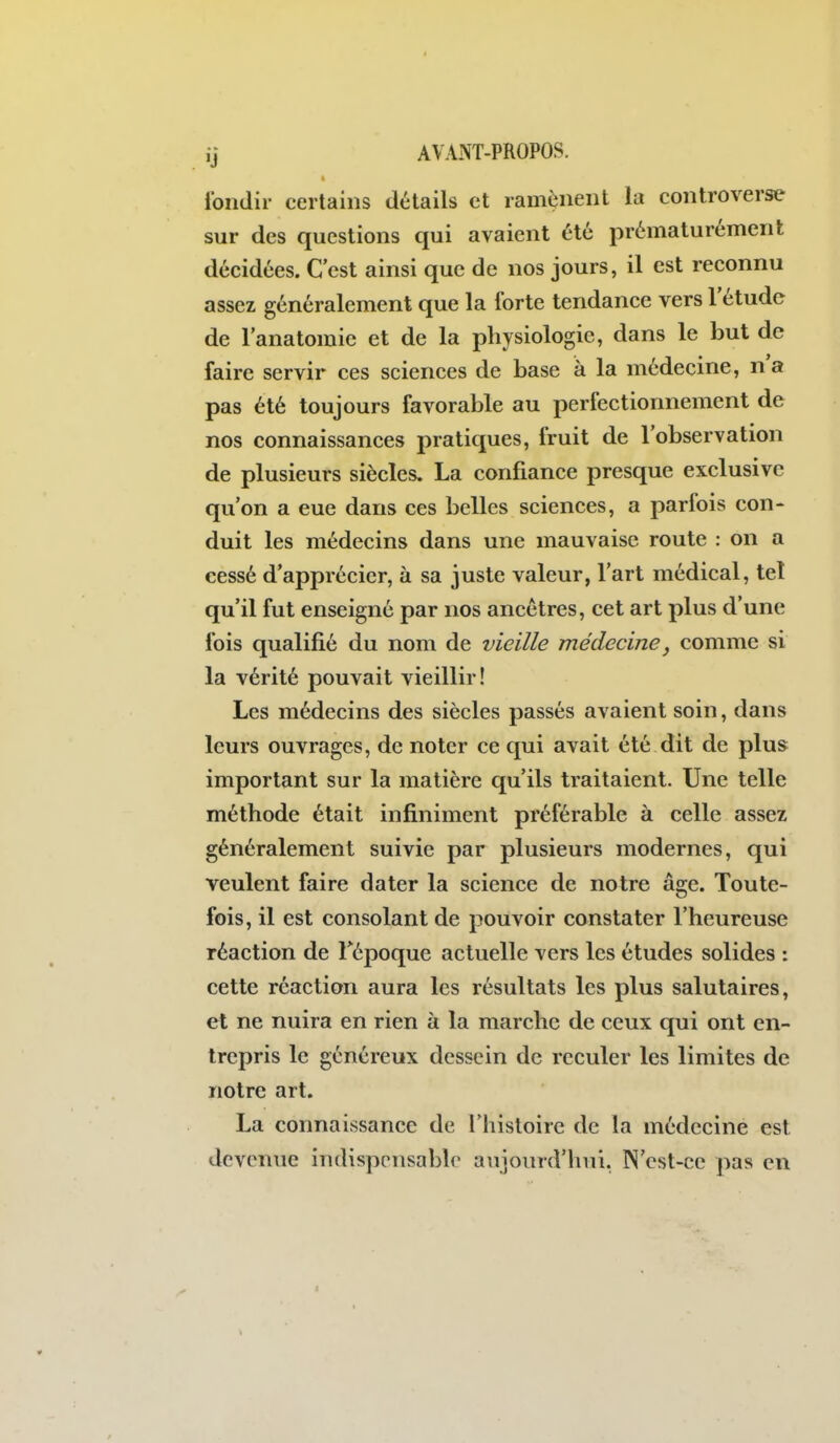 I ibndir certains détails et ramènent la controverse sur des questions qui avaient été prématurément décidées. C'est ainsi que de nos jours, il est reconnu assez généralement que la forte tendance vers l'étude de l'anatomie et de la physiologie, dans le but de faire servir ces sciences de base à la médecine, na pas été toujours favorable au perfectionnement de nos connaissances pratiques, fruit de l'observation de plusieurs siècles. La confiance presque exclusive qu'on a eue dans ces belles sciences, a parfois con- duit les médecins dans une mauvaise route : on a cessé d'apprécier, à sa juste valeur, l'art médical, tel qu'il fut enseigné par nos ancêtres, cet art plus d'une fois qualifié du nom de vieille médecine, comme si la vérité pouvait vieillir! Les médecins des siècles passés avaient soin, dans leurs ouvrages, de noter ce qui avait été dit de plus important sur la matière qu'ils traitaient. Une telle méthode était infiniment préférable à celle assez généralement suivie par plusieurs modernes, qui veulent faire dater la science de notre âge. Toute- fois, il est consolant de pouvoir constater l'heureuse réaction de Tépoque actuelle vers les études solides : cette réaction aura les résultats les plus salutaires, et ne nuira en rien à la marche de ceux qui ont en- trepris le généreux dessein de reculer les limites de notre art. La connaissance de l'histoire de la médecine est devenue indispensable anjourd'hui. N'est-ce pas en