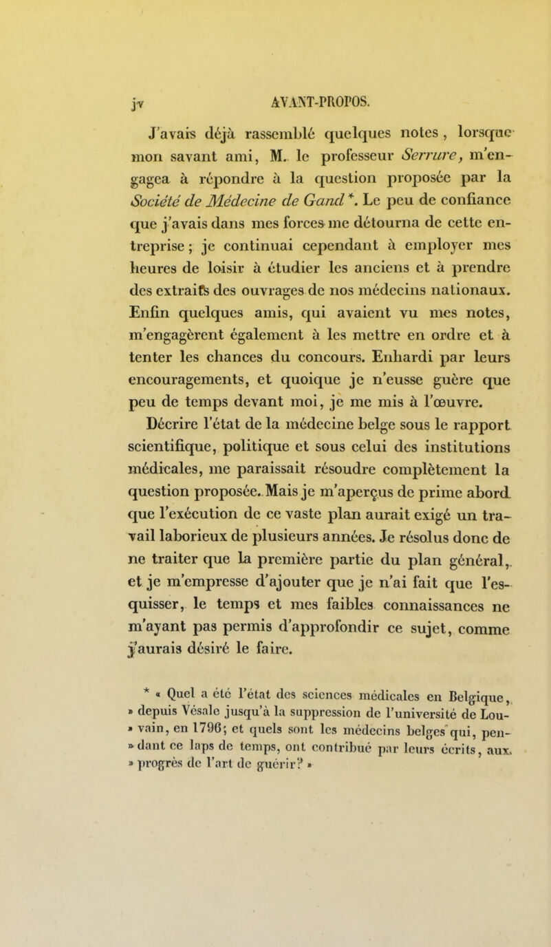 J'avais déjà rassemblé quelques notes , lorsque mon savant ami, M. le professeur Serrure, m'en- gagea à répondre à la question proposée par la Société de Médecine de Gand *. Le peu de confiance que j'avais dans mes forces- me détourna de cette en- treprise ; je continuai cependant à employer mes heures de loisir à étudier les anciens et à prendre des extraits des ouvrages de nos médecins nationaux. Enfin quelques amis, qui avaient vu mes notes, m'engagèrent également à les mettre en ordre et à tenter les chances du concours. Enhardi par leurs encouragements, et quoique je n'eusse guère que peu de temps devant moi, je me mis à l'oeuvre. Décrire l'état de la médecine belge sous le rapport scientifique, politique et sous celui des institutions médicales, me paraissait résoudre complètement la question proposée. Mais je m'aperçus de prime abord que l'exécution de ce vaste plan aurait exigé un tra~ Tail laborieux de plusieurs années. Je résolus donc de ne traiter que la première partie du plan général,, et je m'empresse d'ajouter que je n'ai fait que l'es- quisser, le temps et mes faibles connaissances ne m'ayant pas permis d'approfondir ce sujet, comme j'aurais désiré le faire. * « Quel a été l'état des sciences médicales en Belgique, » depuis Vésale jusqu'à la suppression de l'université de Lou- • vain, en 1796; et quels vsont les médecins belges qui, pen- »dant ce laps de temps, ont contribue par leurs écrits, aux, » progrès de l'art de guérir? »