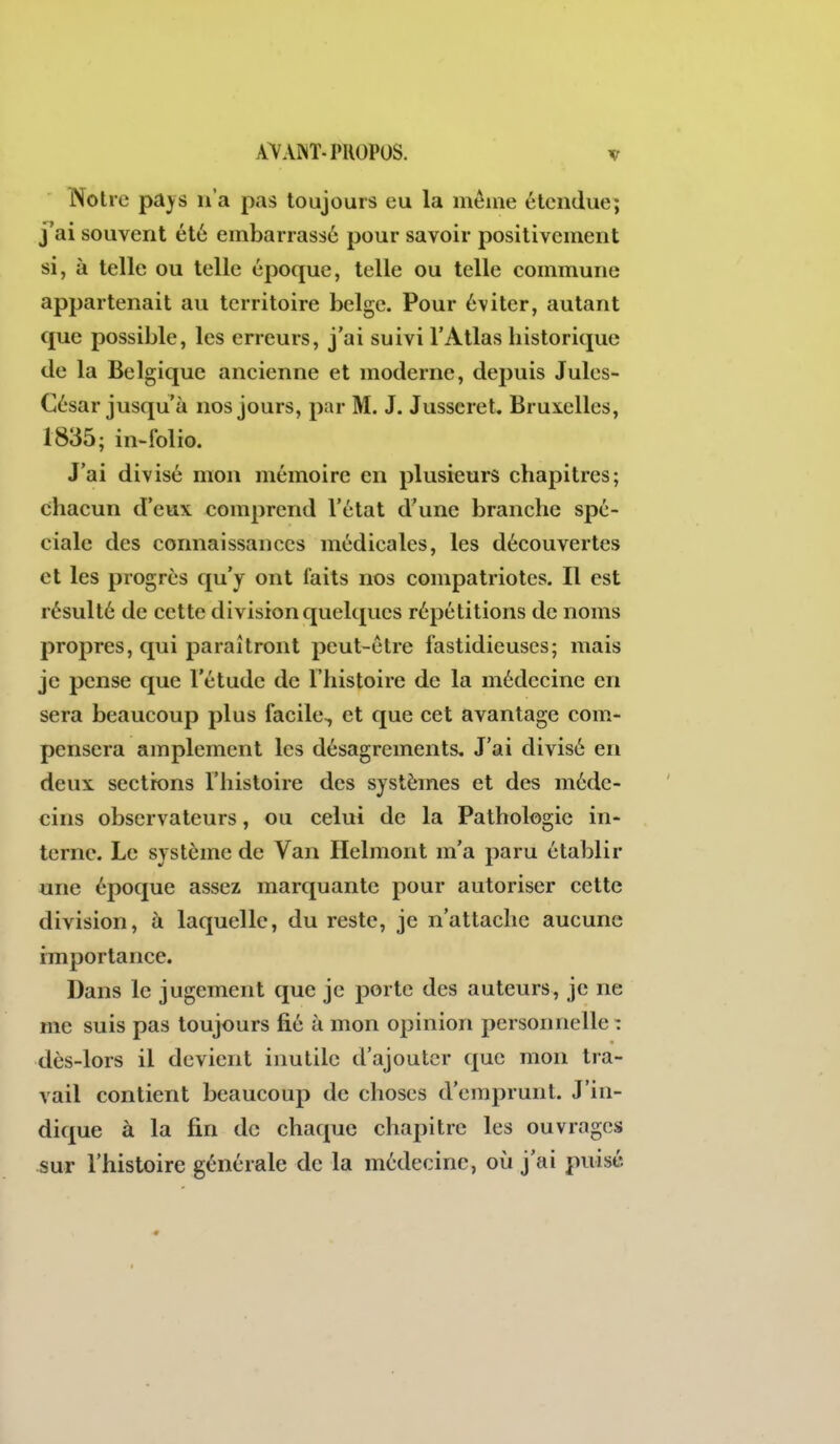 Notre pays n'a pas toujours eu la même étendue; j'ai souvent été embarrassé pour savoir positivement si, à telle ou telle époque, telle ou telle commune appartenait au territoire belge. Pour éviter, autant que possible, les erreurs, j'ai suivi l'Atlas historique de la Belgique ancienne et moderne, depuis Jules- César jusqu'à nos jours, par M. J. Jusscret. Bruxelles, 1835; in-folio. J'ai divisé mon mémoire en plusieurs chapitres; chacun d'eux comprend l'état d'une branche spé- ciale des connaissances médicales, les découvertes et les progrès qu'y ont faits nos compatriotes. Il est résulté de cette division quelques répétitions de noms propres, qui paraîtront peut-être fastidieuses; mais je pense que l'étude de l'histoire de la médecine en sera beaucoup plus facile, et que cet avantage com- pensera amplement les désagréments. J'ai divisé en deux sections l'histoire des systèmes et des méde- cins observateurs, ou celui de la Pathologie in- terne. Le système de Van Helmont m'a paru établir une époque assez marquante pour autoriser cette division, à laquelle, du reste, je n'attache aucune importance. Dans le jugement que je porte des auteurs, je ne me suis pas toujours fié à mon opinion personnelle : dès-lors il devient inutile d'ajouter (j[uc mon tra- vail contient beaucoup de choses d'emprunt. J'in- dique à la fin de chaque chapitre les ouvrages ^ur l'histoire générale de la médecine, oii j'ai puisé