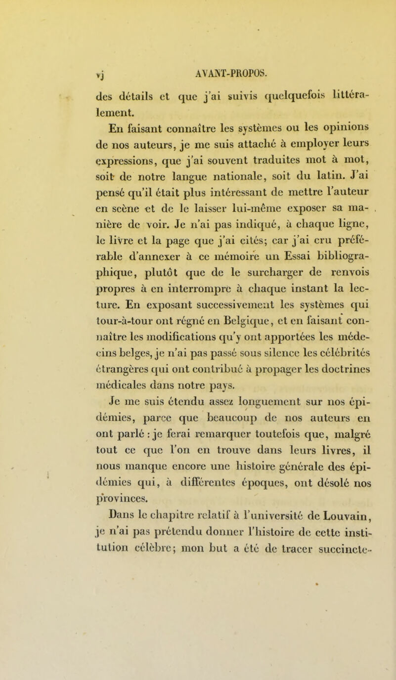 des détails et que j'ai suivis quelquefois littéra- lement. En faisant connaître les systèmes ou les opinions de nos auteurs, je me suis attaché à employer leurs expressions, que j'ai souvent traduites mot à mot, soit de notre langue nationale, soit du latin. J'ai pensé qu'il était plus intéressant de mettre l'auteur en scène et de le laisser lui-même exposer sa ma- nière de voir. Je n'ai pas indiqué, à chaque ligne, le livre et la page que j'ai cités; car j'ai cru préfé- rable d'annexer à ce mémoire un Essai bibliogra- phique, plutôt que de le surcharger de renvois propres à en interrompre à chaque instant la lec- ture. En exposant successivement les systèmes qui lour-à-tour ont régné en Belgique, et en faisant con- naître les modifications qu'y ont apportées les méde- cins belges, je n'ai pas passé sous silence les célébrités étrangères qui ont contribué à propager les doctrines médicales dans notre pays. Je me suis étendu assez longuement sur nos épi- démies, parce que beaucoup de nos auteurs en ont parlé : je ferai remarquer toutefois que, malgré tout ce que l'on en trouve dans leurs livres, il nous manque encore une histoire générale des épi- démies qui, à différentes époques, ont désolé nos provinces. Dans le chapitre relatif à l'université de Louvain, je n'ai pas prétendu donner l'histoire de cette insti- tution célèbre; mon but a été de tracer succincte-