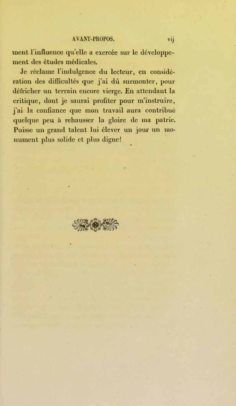 ment l'influence qu'elle a exercée sur le développe- ment des études médicales. Je réclame l'indulgence du lecteur, en considé- ration des difficultés que j'ai dû surmonter, pour défricher un terrain encore vierge. En attendant la critique, dont je saurai profiter pour m'instruire, j'ai la confiance que mon travail aura contribué quelque peu à rehausser la gloire de ma patrie. Puisse un grand talent lui élever un jour un mo- nument plus solide et plus digne!