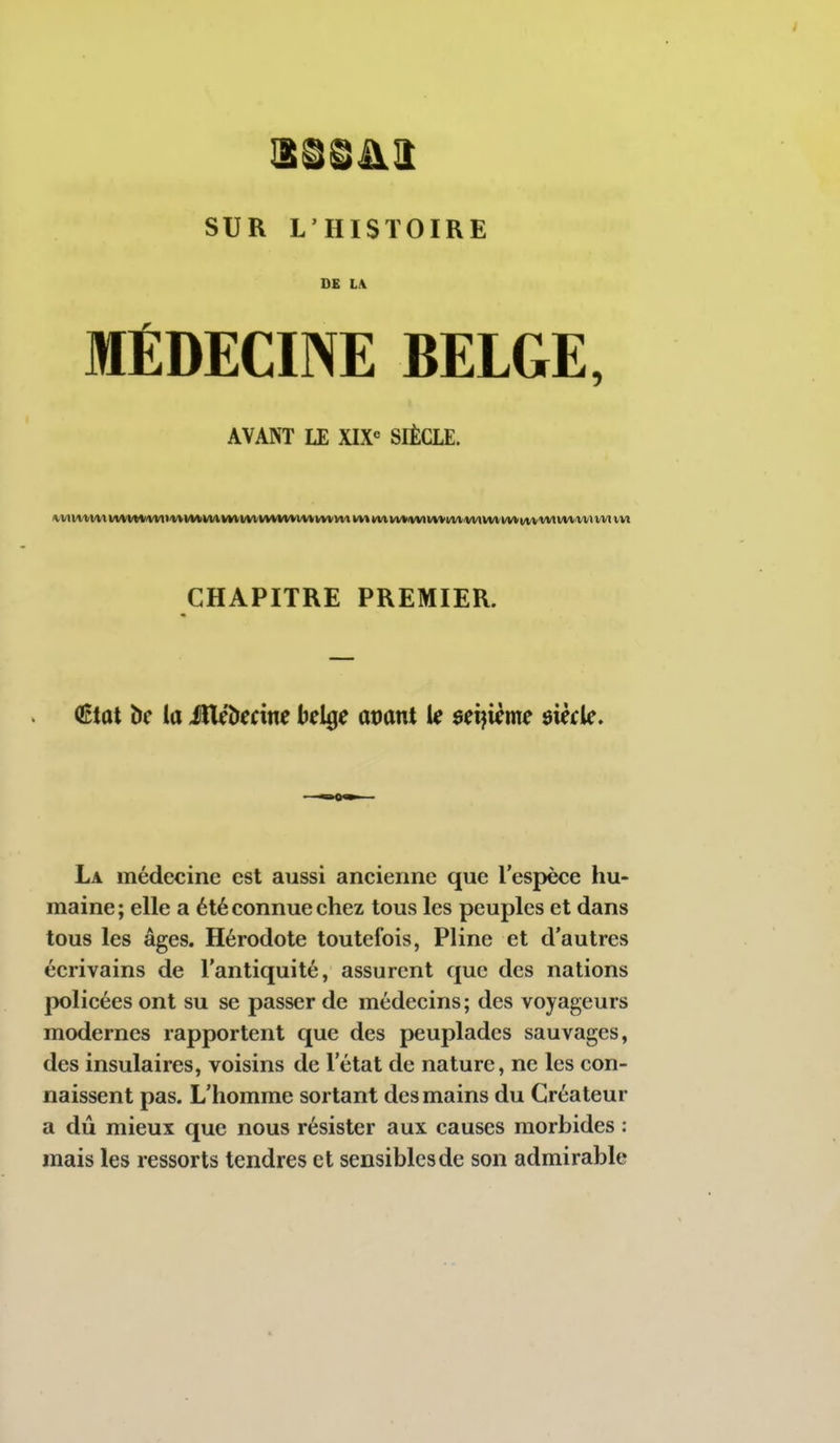SUR L'HISTOIRE DE LA MÉDECINE BELGE, AVANT LE XIX SIÈCLE. CHAPITRE PREMIER. (Ktût be la Médecine belge avant le seijième $\èck. La médecine est aussi ancienne que l'espèce hu- maine; elle a été connue chez tous les peuples et dans tous les âges. Hérodote toutefois, Pline et d'autres écrivains de l'antiquité, assurent que des nations policées ont su se passer de médecins ; des voyageurs modernes rapportent que des peuplades sauvages, des insulaires, voisins de l'état de nature, ne les con- naissent pas. L'homme sortant des mains du Créateur a dû mieux que nous résister aux causes morbides : mais les ressorts tendres et sensibles de son admirable
