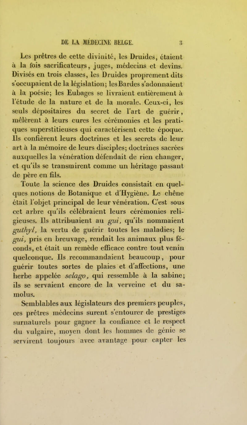 Les prêtres de celte divinité, les Druides, étaient à la Ibis sacrificateurs, juges, médecins et devins. Divisés en trois classes, les Druides proprement dits s'occupaient de la législation; les Bardes s'adoiniaient à la poésie; les Eubages se livraient entièrement à l'étude de la nature et de la morale. Ceux-ci, les seuls dépositaires du secret de l'art de guérir, mêlèrent à leurs cures les cérémonies et les prati- ques superstitieuses qui caractérisent cette époque. Ils confièrent leurs doctrines et les secrets de leur art à la mémoire de leurs disciples; doctrines sacrées auxquelles la vénération défendait de rien changer, et qu'ils se transmirent comme un héritage passant de père en fils. Toute la science des Druides consistait en quel- ques notions de Botanique et d'Hygiène. Le chêne était l'objet principal de leur vénération. C'est sous cet arbre qu'ils célébraient leurs cérémonies reli- gieuses. Ils attribuaient au gui, qu'ils nommaient guthyl, la vertu de guérir toutes les maladies; le già, pris en breuvage, rendait les animaux plus fé- conds, et était un remède efficace contre tout venin quelconque. Ils recommandaient beaucoup, pour guérir toutes sortes de plaies et d'afiections, une herbe appelée selago, qui ressemble à la sabine; ils se servaient encore de la verveine et du sa- molus. Semblables aux législateurs des premiers peuples, ces prêtres médecins surent s'entourer de prestiges surnaturels pour gagner la confiance et le respect du vulgaire, moyen dont les hommes de génie se servirent toujours avec avantage pour capter les