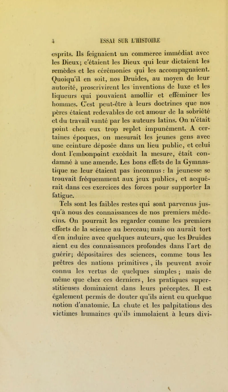 esprits. Ils feignaient un commerce immédiat avec les Dieux; c'étaient les Dieux qui leur dictaient les remèdes et les cérémonies qui les accompagnaient. Quoiqu'il en soit, nos Druides, au moyen de leur autorité, proscrivirent les inventions de luxe et les liqueurs qui pouvaient amollir et eiFéminer les hommes. C'est peut-être à leurs doctrines que nos pères étaient redevables de cet amour de la sobriété et du travail vanté par les auteurs latins. On n'était point chez, eux trop replet impunément. A cer- taines époques, on mesurait les jeunes gens avec une ceinture déposée dans un lieu public, et celui dont l'embonpoint excédait la mesure, était con- damné à une amende. Les bons effets de la Gymnas- tique ne leur étaient pas inconnus : la jeunesse se trouvait fréquemment aux jeux publics, et acqué- rait dans ces exercices des forces pour supporter la fatigue. Tels sont les faibles restes qui sont parvenus jus- qu'à nous des connaissances de nos premiers méde- cins. On pourrait les regarder comme les premiers efforts de la science au berceau; mais on aurait tort d'en induire avec quelques auteurs, que les Druides aient eu des connaissances profondes dans l'art de guérir; dépositaires des sciences, comme tous les prêtres des nations primitives , ils peuvent avoir connu les vertus de quelques simples ; mais de même que chez ces derniers, les pratiques super- stitieuses dominaient dans leurs préceptes. Il est également permis de douter qu'ils aient eu quelque notion d'anatomic. La chute et les palpitations des victimes humaines qu'ils immolaient à leurs divi- V