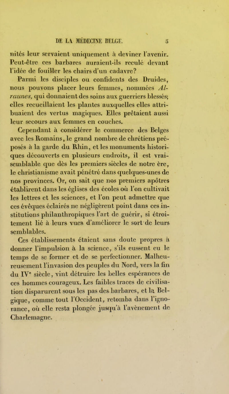 îiilés leur servaient uniquement à deviner l'avenir. Peut-être ees barbares auraient-ils reculé devant l'idée de fouiller les chairs d'un cadavre? Parmi les disciples ou confidents des Druides, nous pouvons placer leurs femmes, nommées Al- raunes, qui donnaient des soins aux guerriers blessés; elles recueillaient les plantes auxquelles elles attri- buaient des vertus magiques. Elles prêtaient aussi leur secours aux femmes en couches. Cependant à considérer le commerce des Belges avec les Romains, le grand nombre de chrétiens pré- posés à la garde du Rhin, et les monuments histori- ques découverts en plusieurs endroits, il est vrai- semblable que dès les premiers siècles de notre ère, le christianisme avait pénétré dans quelques-unes de nos provinces. Or, on sait que nos premiers apôtres établirent dans les églises des écoles où l'on cultivait les lettres et les sciences, et l'on peut admettre que ces évêques éclairés ne négligèrent point dans ces in- stitutions philanthropiques l'art de guérir, si étroi- tement lié à leurs vues d'améliorer le sort de leurs semblables. Ces établissements étaient sans doute propres à donner l'impulsion à la science, s'ils eussent eu le temps de se former et de se perfectionner. Malheu- reusement l'invasion des peuples du Nord, vers la fin du IV' siècle, vint détruire les belles espérances de ces hommes courageux. Les faibles traces de civilisa- tion disparurent sous les pas des barbares, et la Bel- gique, comme tout l'Occident, retomba dans l'igno- rance, où elle resta plongée juscpi'à l'avènement de Charlemagne.
