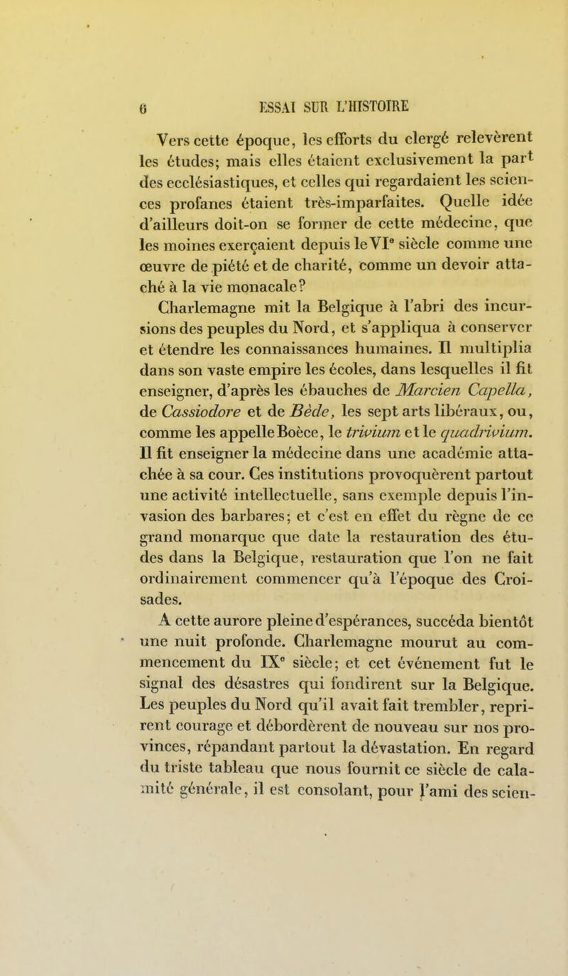 Vers cette époque, les efforts du clergé relevèrent les études; mais elles étaient exclusivement la part des ecclésiastiques, et celles qui regardaient les scien- ces profanes étaient très-imparfaites. Quelle idée d'ailleurs doit-on se former de cette médecine, que les moines exerçaient depuis le VP siècle comme une œuvre de piété et de charité, comme un devoir atta- ché à la vie monacale? Charlemagne mit la Belgique à l'abri des incur- sions des peuples du Nord, et s'appliqua à conserver et étendre les connaissances humaines. Il multiplia dans son vaste empire les écoles, dans lesquelles il fit enseigner, d'après les ébauches de M.arcien Capella, de Cassiodore et de Bède, les sept arts libéraux, ou, comme les appelleBoèce, le trivium et le quadriuium. Il fit enseigner la médecine dans une académie atta- chée à sa cour. Ces institutions provoquèrent partout une activité intellectuelle, sans exemple depuis l'in- vasion des barbares; et c'est en effet du règne de ce grand monarque que date la restauration des étu- des dans la Belgique, restauration que l'on ne fait ordinairement commencer qu'à l'époque des Croi- sades. A cette aurore pleine d'espérances, succéda bientôt une nuit profonde. Charlemagne mourut au com- mencement du IX* siècle; et cet événement fut le signal des désastres qui fondirent sur la Belgique. Les peuples du Nord qu'il avait fait trembler, repri- rent courage et débordèrent de nouveau sur nos pro- vinces, répandant partout la dévastation. En regard du triste tableau que nous fournit ce siècle de cala- mité générale, il est consolant, pour J'ami des scien-