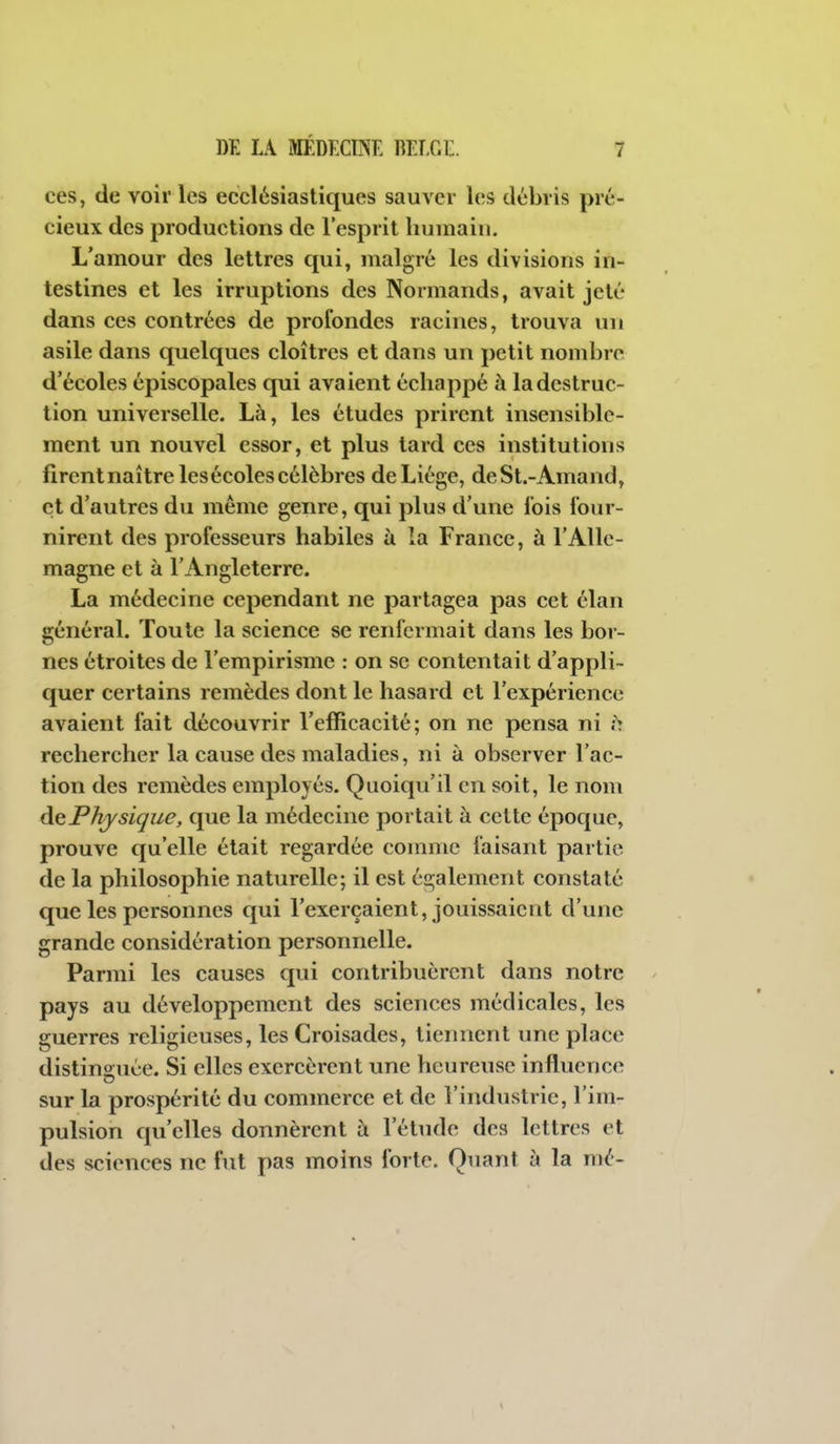 ces, de voir les ecclésiastiques sauver les débris pré- cieux des productions de l'esprit humain. L'amour des lettres qui, malgré les divisions in- testines et les irruptions des Normands, avait jeté dans CCS contrées de profondes racines, trouva un asile dans quelques cloîtres et dans un petit nombre d'écoles épiscopales qui avaient échappé à la destruc- tion universelle. Là, les études prirent insensible- ment un nouvel essor, et plus tard ces institutions firentnaîtrelesécoles célèbres de Liège, deSt.-Amand, et d'autres du même genre, qui plus d'une fois four- nirent des professeurs habiles à la France, à l'Alle- magne et à l'Angleterre. La médecine cependant ne partagea pas cet élan général. Toute la science se renfermait dans les bor- nes étroites de l'empirisme : on se contentait d'appli- quer certains remèdes dont le hasard et rexpérience avaient fait découvrir l'efficacité; on ne pensa ni ;> rechercher la cause des maladies, ni à observer l'ac- tion des remèdes employés. Quoiqu'il en soit, le nom àePhysique, que la médecine portait à cette époque, prouve qu'elle était regardée comme faisant partie de la philosophie naturelle; il est également constaté que les personnes qui l'exerçaient, jouissaient d'une grande considération personnelle. Parmi les causes qui contribuèrent dans notre pays au développement des sciences médicales, les guerres religieuses, les Croisades, tiennent une place distinguée. Si elles exercèrent une heureuse influence sur la prospérité du commerce et de l'industrie, l'im- pulsion qu'elles donnèrent à l'élude des lettres et des sciences ne fut pas moins forte. Quant à la mé-