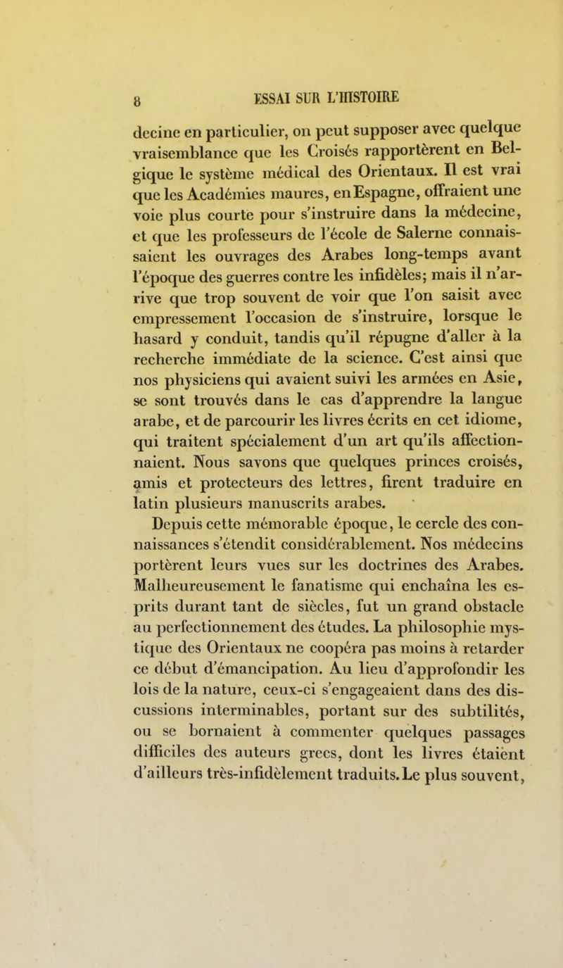 decinc en particulier, on peut supposer avec quelque vraisemblance que les Croisés rapportèrent en Bel- gique le système médical des Orientaux. Il est vrai que les Académies maures, en Espagne, offraient une voie plus courte pour s'instruire dans la médecine, et que les professeurs de l'école de Salerne connais- saient les ouvrages des Arabes long-temps avant l'époque des guerres contre les infidèles; mais il n'ar- rive que trop souvent de voir que l'on saisit avec empressement l'occasion de s'instruire, lorsque le hasard y conduit, tandis qu'il répugne d'aller à la recherche immédiate de la science. C'est ainsi que nos physiciens qui avaient suivi les armées en Asie, se sont trouvés dans le cas d'apprendre la langue arabe, et de parcourir les livres écrits en cet idiome, qui traitent spécialement d'un art qu'ils affection- naient. Nous savons que quelques princes croisés, amis et protecteurs des lettres, firent traduire en latin plusieurs manuscrits arabes. Depuis cette mémorable époque, le cercle des con- naissances s'étendit considérablement. Nos médecins portèrent leurs vues sur les doctrines des Arabes. Malheureusement le fanatisme qui enchaîna les es- prits durant tant de siècles, fut un grand obstacle au perfectionnement des études. La philosophie mys- tique des Orientaux ne coopéra pas moins à retarder ce début d'émancipation. Au lieu d'approfondir les lois de la nature, ceux-ci s'engageaient dans des dis- cussions interminables, portant sur des subtilités, ou se bornaient à commenter quelques passages difficiles des auteurs grecs, dont les livres étaient d'ailleurs très-infidèlement traduits.Le plus souvent,