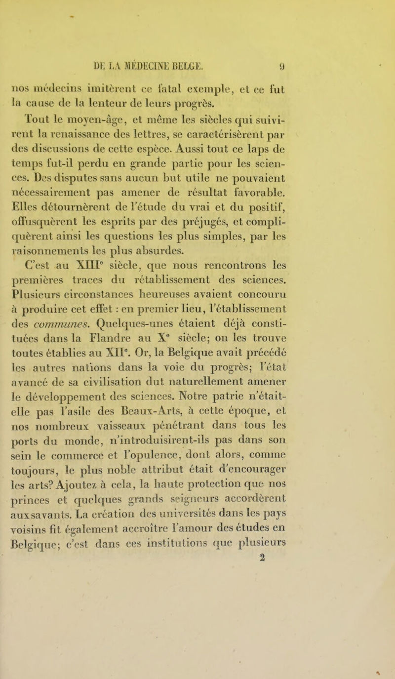 nos inédeeiiis imitèient ce l'atal exemple, et ce lut la ca»ise de la lenteur de leurs progrès. Tout le moyen-âge, et même les siècles qui suivi- rent la renaissance des lettres, se caractérisèrent par des discussions de cette espèce. Aussi tout ce laps de temps fut-il perdu en grande partie pour les scien- ces. Des disputes sans aucun but utile ne pouvaient nécessairement pas amener de résultat favorable. Elles détournèrent de l'étude du vrai et du positif, offusquèrent les esprits par des préjugés, et compli- quèrent ainsi les questions les plus simples, par les raisonnements les plus absurdes. C'est au XIIP siècle, que nous rencontrons les premières traces du rétablissement des sciences. Plusieurs circonstances heureuses avaient concouru à produire cet effet : en premier lieu, l'établissement des communes. Quelques-unes étaient déjà consti- tuées dans la Flandre au X siècle; on les trouve toutes établies au XIP. Or, la Belgique avait précédé les autres nations dans la voie du progrès; l'état avancé de sa civilisation dut naturellement amener le développement des sciences. Notre patrie n'était- elle pas l'asile des Beaux-Arts, à cette époque, et nos nombreux vaisseaux pénétrant dans tous les ports du monde, n'introduisirent-ils pas dans son sein le commerce et l'opulence, dout alors, comme toujours, le plus noble attribut était d'encourager les arts? Ajoutez à cela, la haute protection que nos princes et quelques grands seigneurs accordèrent aux savants. La création des universités dans les pays voisins fit éîiralement accroître l'amour des études en Belgique; c'est dans ces institutions que plusieurs