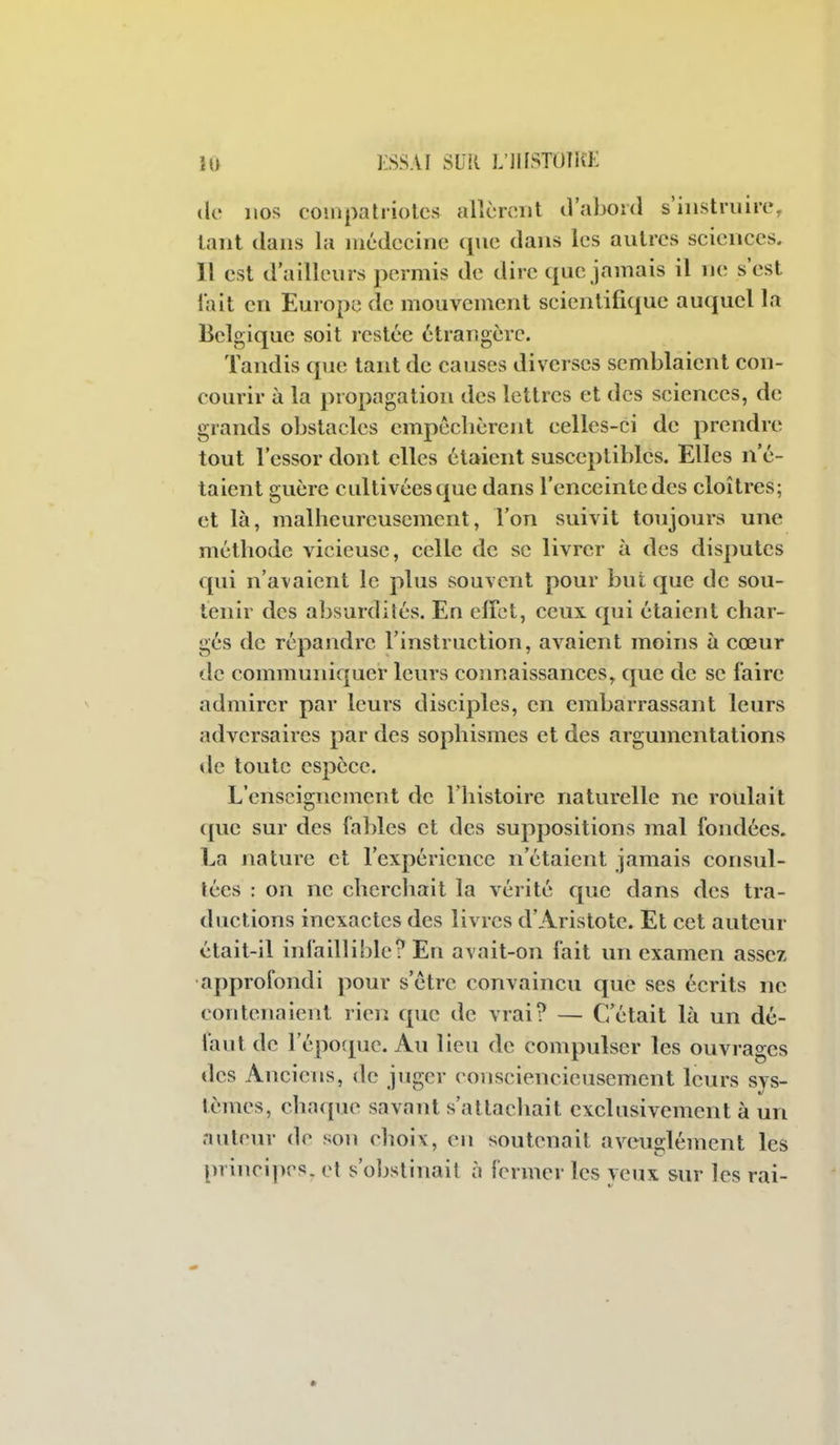 (le nos couipah-iolcs alîcnîiit iVaboid s'iiistniirc, laiit dans la luédccinc que dans les autres sciences. 11 est d'ailleurs permis de dire que jamais il ne s'est fait en Europe de mouvement scientifique auquel la Belgique soit restée étrangère. Tandis que tant de causes diverses semblaient con- courir à la propagation des lettres et des sciences, de grands obstacles empêchèrent celles-ci de prendre tout l'essor dont elles étaient susceptibles. Elles n'é- taient guère cultivées que dans l'enceinte des cloîtres; et là, malheureusement, l'on suivit toujours une méthode vicieuse, celle de se livrer à des disputes qui n'avaient le plus souvent pour but que de sou- tenir des absurdités. En effet, ceux qui étaient char- gés de répandre l'instruction, avaient moins à cœur de communiquer leurs connaissances, que de se faire admirer par leurs disciples, en embarrassant leurs adversaires par des sophismes et des argumentations de toute espèce. L'enseignement de l'histoire naturelle ne roulait que sur des fables et des suppositions mal fondées. La nature et l'expérience n'étaient jamais consul- tées : on ne cherchait la vérité que dans des tra- ductions inexactes des livres d'Aristote. Et cet auteur était-il infaillible? En avait-on fait un examen assez approfondi pour s'être convaincu que ses écrits ne contenaient rien que de vrai? — C'était là un dé- faut de l'époque. Au lieu de compulser les ouvrages des Anciens, de juger consciencieusement leurs sys- tèmes, chaque savant s'atlacliait exclusivement à un auteur de son choix, en soutenait aveuglément les principes, el s'obstinait à fermer les yeux sur les rai-