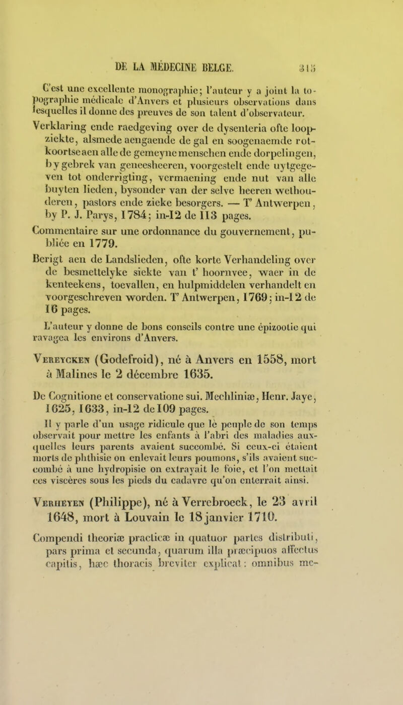 C'est une cxecllcnte mono{ïrai)hie; l'auteur y a joint la to- pographie médicale d'Anvers et plusieurs observations dans lesquelles il donne des preuves de son talent d'observateur. Verklaring endc raedgcving over de dyseiilcria oflc loo[>- z.iekte, alsmede aengaendc de gai en soogcnaemde rol- koortseaen aile de gemeync mcuschen endc dorpclingen, bygebrek van geneesheereii, voorgcstelt ende uytgege- ven lot ondcrrîgting, vcrmaening ende nul van aile buyten lieden, bysonder van der selvc heeren welhou- dercii, paslors ende zieke bcsorgers. — T' Anlwcrpcn, by P. J. Parys, 1784; in-I2 de 113 pages. Commentaire sur une ordonnance du gouvernement, pu- bliée en 1779. Berigt aen de Landslieden, ofle korte Verhandeling ovcr de besmeltelykc siekte van t' hoornvee, waer in de kcnleekens, toevallen, en hulpmiddelen verhandelten voorgeschreven worden. T' Anlwerpen, 1769; in-12 de 16 pages. L'auteur y donne de bons conseils contre une épizootie qui ravajjea les environs d'Anvers. Vereyckepî (Godefroid), né à Anvers en 1558, mort à Malines le 2 décembre 1635. De Gognitione cl conservalione sui. Mechliniaî, Henr. Jaye, 1625, 1633, in-12 de 109 pages. Il y parle d'un usage ridicule que le peuple do son temps observait pour mettre les enfants à l'abri des maladies aux- quelles leurs parents avaient succombé. Si ceux-ci étaient morts de plithisie on enlevait leurs poumons, s'ils avaient suc- combé à une hydropisic on extrayait le t'oie, et l'on mettait CCS viscères sous les pieds du cadavre qu'on enterrait ainsi. Veriieyen (Philippe), né à Verrcbroeck, le 23 avril 1648, mort à Louvain le 18 janvier 1710. Compendi théorise praclicaî in quatuor partes dislributi, pars prima et secunda, quarum illa piaîeipuos alîeclus capilis, hscc ihoracis brevitcr cxplical : omnibus mc~
