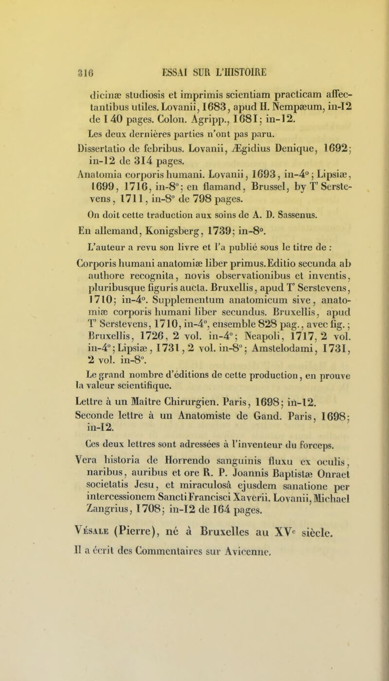 diciiiae sludiosis et imprimis scientiam praclicam affec- tantibus utiles. Lovanii, 1683, apud H. Nempseum, m-T2 de 140 pages. Colon. Agripp., I68I; in-12, Les deux dernières parties n'ont pas paru. Dissertalio de febribus. Lovanii, iEgidius Deuique, 1692; in-12 de 314 pages. Anatomia corporishumani. Lovanii, 1693, in-4°; Lipsiœ, 1699, 1716, in-8; en flamand, Brussel, by T'Serstc- vens, 1711, in-8° de 798 pages. On doit cette traduction aux soins de A. D. Sassenus. En allemand, Konigsberg, 1739; in~8°. L'auteur a revu son livre et l'a publié sous le titre de : Corporis humani anatomiœ liber primus.Editio secunda ab authore recognila, novis observationibus et inventis, pluribusque liguris aucla. Bruxellis, apud T' Serstevens, 1710; in-4°. Supplemenlum anatomicum sive, anato- mia3 corporis humani liber secundus. Bruxellis, apud T' Serstevens, 1710, in-4'', ensemble 828 pag., avec fig. ; Bruxellis, 1726, 2 voL in-4''; Neapoli, 1717,2 vol. in-4°; Lipsiee , 1731,2 voLin-S; Amstelodami, I73I, 2 vol. in-8. Le grand nombre d'éditions de cette production, en prouve la valeur scientifique. Lettre à un Maître Chirurgien. Paris, 1698; in-12. Seconde lettre à un Anatomiste de Gand. Paris, 1698; in-12. Ces deux lettres sont adressées à l'inventeur du forceps. Vera historia de Horrendo sanguinis fluxu ex oculis, naribus, auribus et ore R. P. Joannis Baplistœ Onraet societatis Jesu, et miraculosâ ejusdem sanatione per intercessionem SanctiFrancisci Xaverii. Lovanii, Michael Zangrius, 1708; in-12 de 164 pages. Vésale (Pierre), né à Bruxelles au XV'^ siècle. Il a écrit des Commentaires sur Avicennc.