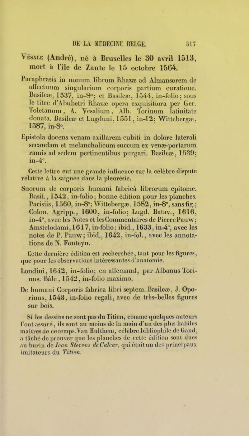 Vésale (André), né à Bruxelles le 30 avril 1513, mort à l'île de Zante le 15 octobre 1564. Paraphrasis in nonum libi um Rhazse ad Almansorem de afFectuum singulariuni corporis partium curalione. Basileœ, 1537, in-8»; et Basileee, 1544, in-folio; sous le litre d'Abubetri Rhazee opéra exquisitiora per Ger. Toletanum, A. Vesalium, Alb. Torinum lalinitate donata. Basileœ et Lugduni. 1551, in-I2; Witteberirœ, 1587, in-8«. Epistola docens venam axillarem cubiti in dolore laterali secandam et melancholicum succum ex vense-portarum ramis ad sedem pertinentibus purgari. Basileœ, 1539: in-4°. Cette lettre eut une grande influence sur Isx célèbre dispute relative à la saignée dans la pleurésie. Suorum de corporis humani fabricâ librorum epitome. Basil., 1542, in-folio; bonne édition pour les planches. Parisiis, 1560, in-S''; Wittebergœ, 1582, in-8'', sansfig.; Colon, Agripp., 1600, in-folio; Lugd. Batav., I6I6, in-4'', avec les Notes et les Commentaires de Pierre Pauw; Amstelodami, I6I7, in-folio ; ibid., 1633, in-4'', avec les notes de P. Pauw; ibid., 1642, in-fol., avec les annota- tions de N. Fonteyn. Cette dernière édition est recherchée, tant pour les figures, que pour les observations intéressantes d'anatomie. Londini, 1642, in-folio; en allemand, par Albanus Tori- nus. Bàle , 1542, in-folio maximo. De humani Corporis fabrica libri seplem. Basileœ, J. Opo- rinus, 1543, in-folio regali, avec de très-belles figures sur bois. Si les dessins ne sont pas du Titien, comme quelques auteurs l'ont assuré, ils sont au moins de la main d'un des plus habiles maîtres de ce temps. Yan Ilullhem, célèbre bibliophile de Gand, a tâché de prouver que les planches de cette édition sont dues au burin de Jean Stevcns dcCalcar, qui était un des principaux imitateurs du Titien.