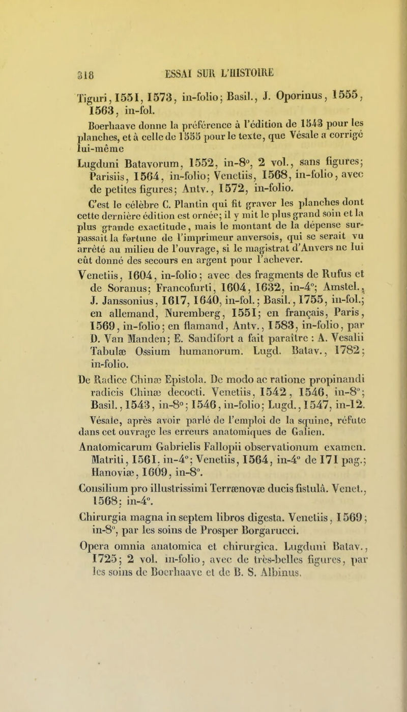 Tiguri,I55I, 1573, in-folio; Basil., J. Oporinus, 1555, 1563, in-fol. Boerliaavc donne la préférence à l'édition de 1543 pour les planches, et à celle de 1555 pour le texte, que Vésale a corri{jc lui-même Lugduni Batavorum, 1552, in-8°, 2 vol., sans figures; Parisiis, 1564, in-folio; Vencliis, 1568, in-folio, avec de petilcs figures; Anlv., 1572, in-folio. C'est le célèbre C. Plantin qui fit graver les planches dont cette dernière édition est ornée; il y mit le plus grand soin et la plus grande exactitude, mais le montant de la dépense sur- passait la fortune de l'imprimeur anversois, qui se serait vu arrêté au milieu de l'ouvrage, si le magistrat d'Anvers ne lui eût donné des secours en argent pour l'achever. Venetiis, 1604, in-folio; avec des fragments de Rufus et de Soranus; Francofurli, 1604, 1632, in-4<'; Amstel., J. Janssonius, 1617, 1640, in-fol. ; Basil., 1755, in-fol.; en allemand, Nuremberg, 1551; en français, Paris, 1569, in-folio; en flamand, Antv., 1583, in-folio, par D. Van Manden; E. Sandifort a fait paraître : A. Vesalii Tabulœ Ossium humanorum. Lugd. Balav., 1782; in-folio. De Radicc Chinaî Epislola. De modo ac ratione propinandi radicis Cliina3 decocti. Veneliis, 1542, 1546, in-8; Basil., 1543, in-8°; 1546, in-folio ; Lugd., 1547, in-12. Vésale, après avoir parlé de l'emploi de la squinc, réfute dans cet ouvrage les erreurs anatomiques de Galien. Anatomicarum Gabrielis Fallopii observaiionum examen. Malrili, 1561. in-4''; Veneliis, 1564, in-4 del71 pag.; Hanoviœ, 1609, in-8. Consilium pro illuslrissimi Terreenova; ducis fislulà. Venet., 1568: in-4''. Chirurgia magna in septem libres digesla. Veneliis, 1569 ; in-S, par les soins de Prosper Borgarucci. Opéra omnia analomica et chirurgica. Lugduni Balav., 1725; 2 vol. m-folio, avec de très-belles figures, par les soins de Bocrhaavc cl de B. S. Albinus,