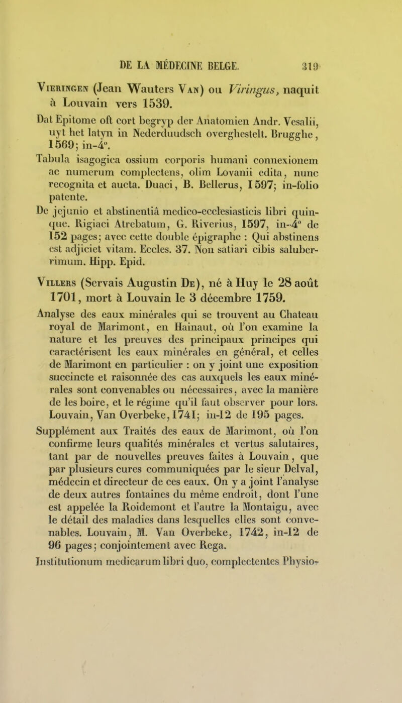 ViERTNGEiv (Jean Wautcrs Van) ou Viringus, naquit à Louvain vers 1539. Dal Epilomc oft cort begryp der Anatomien Andr, Vcsalii, uyt het lalyii in Ncdcrduudsch ovcrghcsielt. Brugghe 1569; in-i. Tabula isagogica ossium corporis humani connexioncm ac numcrum complcctens, olim Lovanii édita, nunc recognita et aucta. Duaci, B. Bellerus, 1597; in-folio patente. De jejunio et abstincntià mcdico-ecclesiasticis libri quin- qiie. Rigiaci Alrebatum, G. Riverius, 1597, in-^ de 152 pages; avec cette double épigraphe : Qui abstinens est adjiciet vitam. Eccles. 37. Non satiari cibis saluber- rimum. Hipp. Epid. ViLLERs (Servais Augustin De), né à Huy le 28 août 1701, mort à Louvain le 3 décembre 1759. Analyse des eaux minérales qui se trouvent au Château royal de Marimont, en Hainaut, où l'on examine la nature et les preuves des principaux principes qui caractérisent les eaux minérales en général, et celles de Marimont en particulier : on y joint une exposition succincte et raisonnée des cas auxquels les eaux miné- rales sont convenables ou nécessaires, avec la manière de les boire, et le régime qu'il faut observer pour lors. Louvain, Van Overbeke, I74I; in-12 de 195 pages. Supplément aux Traités des eaux de Marimont, où l'on confirme leurs qualités minérales et vertus salutaires, tant par de nouvelles preuves faites à Louvain, que par plusieurs cures communiquées par le sieur Delval, médecin et directeur de ces eaux. On y a joint l'analyse de deux autres fontaines du même endroit, dont l'une est appelée la Roidemont et l'autre la Montaigu, avec le détail des maladies dans lesquelles elles sont conve- nables. Louvain, M. Van Overbeke, 1742, in-12 de 96 pages ; conjointement avec Rega. Insiitulionum medicarum libri duo, complectcntcs Physio-