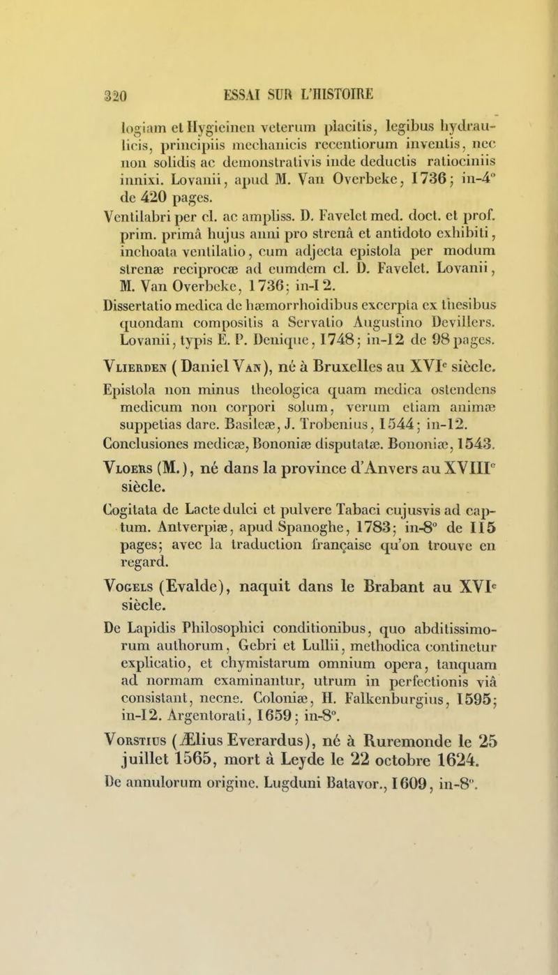 logiam el Ilygicineu velerum placilis, Icgibus liydrau- licis, prineipiis jncchaiiicis rccenliorum inveulis, nec non solidisi ac demonstralivis inde deductis raliociniis innixi. Lovanii, apud M, Van Ovcrbeke, 1736; in-4'* de 420 pages. Vcnlilabri pcr cl. ac ampliss. D. Favelcl med. docl. cl prof, prim. prima hujus anni pro slrcnâ et antidoto cxliibiti, inchoata venlilalio, cum adjccla epislola par modum slrenee reciprocaî ad cumdem cl. D. Favclct. Lovanii, M. Van Overbckc, 1736; in-I2. Dissertatio medica de haîmorrboidibus excerpla ex liiesibus quondam composilis a Servalio Aiiguslino Devillcrs. Lovanii, typis E. P. Deniqne, 1748; in-12 de 98pages. Vlierden ( Daniel Van), né à Bruxelles au XVI'= siècle. Epislola non minus iheologica quam medica oslendcns medicum non corpori solum, verum etiam animoR suppelias dare. Basileœ, J. ïrobenius, 1544; in-12. Conclusiones medicee, Bononiœ dispulataî. Bononiœ, 1543. Vloers (M. ), né dans la province d'Anvers au XVIIP siècle. Cogilata de Lacledulci et pulvere Tabaci cujusvis ad cap- tura. Anlverpiae, apud Spanoghe, 1783; in-S de II5 pages; avec la traduction française qu'on trouve en regard. VoGELS (Evalde), naquit dans le Brabant au XVI^ siècle. De Lapidis Philosophici conditionibus, quo abditissimo- rum aulhorum, Gebri et Lullii, metbodica continetur explicalio, et chymistarum omnium opéra, tanquam ad normam examinantur, ulrum in perfectionis viâ consistant, necne. Coloniœ, H. Falkenburgius, 1595; in-12. Argentorati, 1659; in-8. VoRSTius (iElius Everardus), né à Ruremonde le 25 juillet 1565, mort à Leyde le 22 octobre 1624. De annulorum origine. Lugduni Balavor., 1609, in-8.