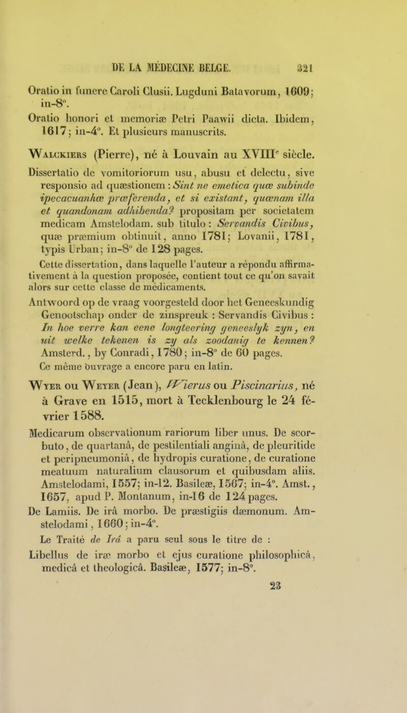Oralioin funcreCaroli Glusii. Lugduni Balavorum, 1609; in-8. Oralio honori cl mcmoria; Pelri Paawii dicla. Ibidem, 1617; 111-4. El plusieurs raanuscrils. Walckiers (Pierre), né à Louvain au XVIII siècle. Disserlalio de vomitoriorum usu, abusu et deleclu, sive respoiisio ad quœslionem : Smt ne cmetica quœ subinde ipecacuanhœ prœfercnda, et si existant, quœnam illa et quandonam adhibenda? proposilam per societalem medicam Amstelodam. sub titulo : Servandis Civibus, quaî prœmium oblinuit, anno 1781; Lovanii, I78I, iypis Urbaii; iii-8 de 128 pages. Cette dissertation, dans laquelle l'auteur a répondu affirma- tivement à la question proposée, contient tout ce qu'on savait alors sur cette classe de médicaments. Antwoord op de vraag voorgesleld door licl Gcneeskundig Genootschap onder de zinspreuk : Servandis Civibus : In hoe verre kan ecne longteerinçj gcneeslyk zyn, en uit welke tekenen is zy als zoodanig te kennen? Amsterd., by Gonradi, 1780 ; 111-8 de 60 pages. Ce même ouvrage a encore paru en latin. Wyer ou Weyer (Jean), ff^ierus ou Piscinarius, né à Grave en 1515, mort à Tecklenbourg le 24 fé- vrier 1588. Medicarum obscrvalionum rariorum liber unus. De scor- buto, de quarlanâ, de peslilentiali anginâ, depleurilide et peripneumoniâ, de hydropis curatione, de curalione meatuum naturalium clausorum et quibusdam aliis. Amslelodami, 1557; iii-12. Basilese, 1567; '\n-^°. Amsl., 1657, apud P. Monlanum, in-I6 de 124 pages. De Lamiis. De ira morbo. De preesligiis dœmonum. Am- slelodami, I660:iii-4. Le Traité de Ird a paru seul sous le titre de : Libellas de ira? morbo et ejus curalione philosophicâ, mcdicâ et Ihcologicâ. Basilese, 1577; in-S. 28