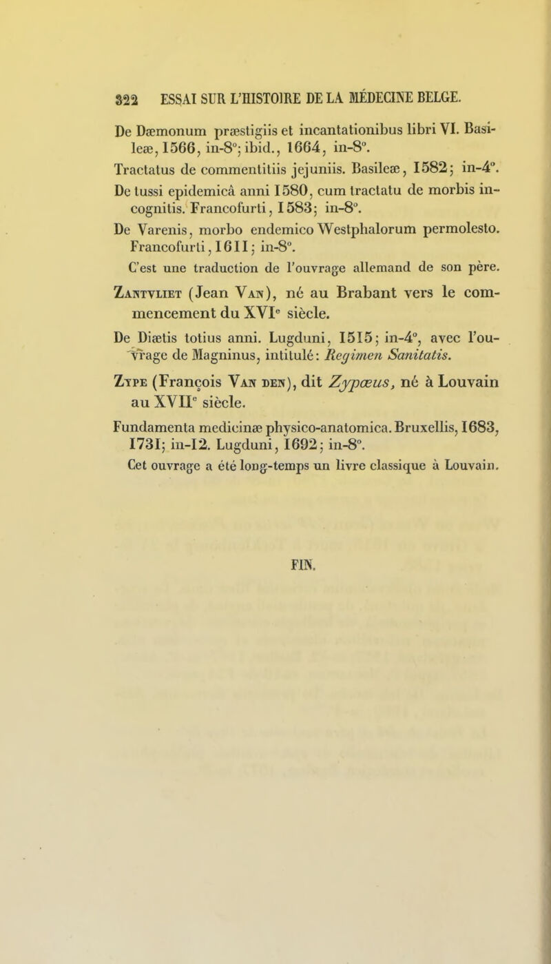 asa ESSAI SUR l'histoire de la médeqne belge. De Dgemonum prsestigiis et incantationibus libri VL Basi- leœ,1566, m-8°;ibid., 1664, in-S. Tractatus de commenliliis jejuniis. Basileœ, 15825 in-4''. De lussi epidemicâ anni 1580, cum traclatu de morbis in- cognitis. Francofurti, 1583; in-8°. De Varenis, morbo endemico Westphalorum permolesto. Francofurti ,1611; 111-8°. C'est une traduction de l'ouvrage allemand de son père. Zahtvliet (Jean Van), né au Brabant vers le com- mencement du XVI^ siècle. De Diœtis totius anni. Lugduni, I5I5; in-4'', avec l'ou- vrage de Magninus, intitulé: Regimen Sanitatis. Ztpe (François Van den), dit Zjpœus, né à Louvain au XVII siècle. Fundamenta medicinœ physico-anatomica.Bruxellis, 1683, I73I; in-I2. Lugduni, 1692; in-8°. Cet ouvrage a été long-temps un livre classique à Louvain. FIN.