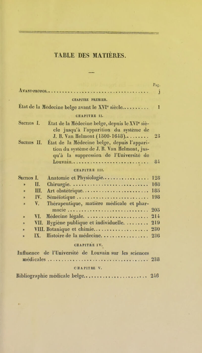 TABLE DES MATIÈRES. Avant-propos j CnAPlTRE PREMIER. Etat de la Médecine belge avant le XYI siècle 1 CHAPITRE H. Section I. État de la Médecine belge, depuis le XVI* siè- cle jusqu'à l'apparition du système de J. B. Van Helmont (lSOO-1648) 2S Section II. État de la Médecine belge, depuis l'appari- tion du système de J. B. Van Helmont, jus- qu'à la suppression de l'Université de Louvain 8-4 CHAPITRE III. Section I. Anatomie et Physiologie 128 » II. Chirurgie 168 » III, Art obstétrique 185 » IV. Séméïotique 198 » V. Thérapeutique, matière médicale et phar- macie 2015 . VI. Médecine légale 214 » VII. Hygiène publique et individuelle 219 » VIII. Botanique et chimie 230 » IX. Histoire de la médecine 236 CHAPITRE IV. Influence de l'Université de Louvain sur les sciences médicales 238 CHAPITRE V. Bibliographie nicdicaie belge , %\Q