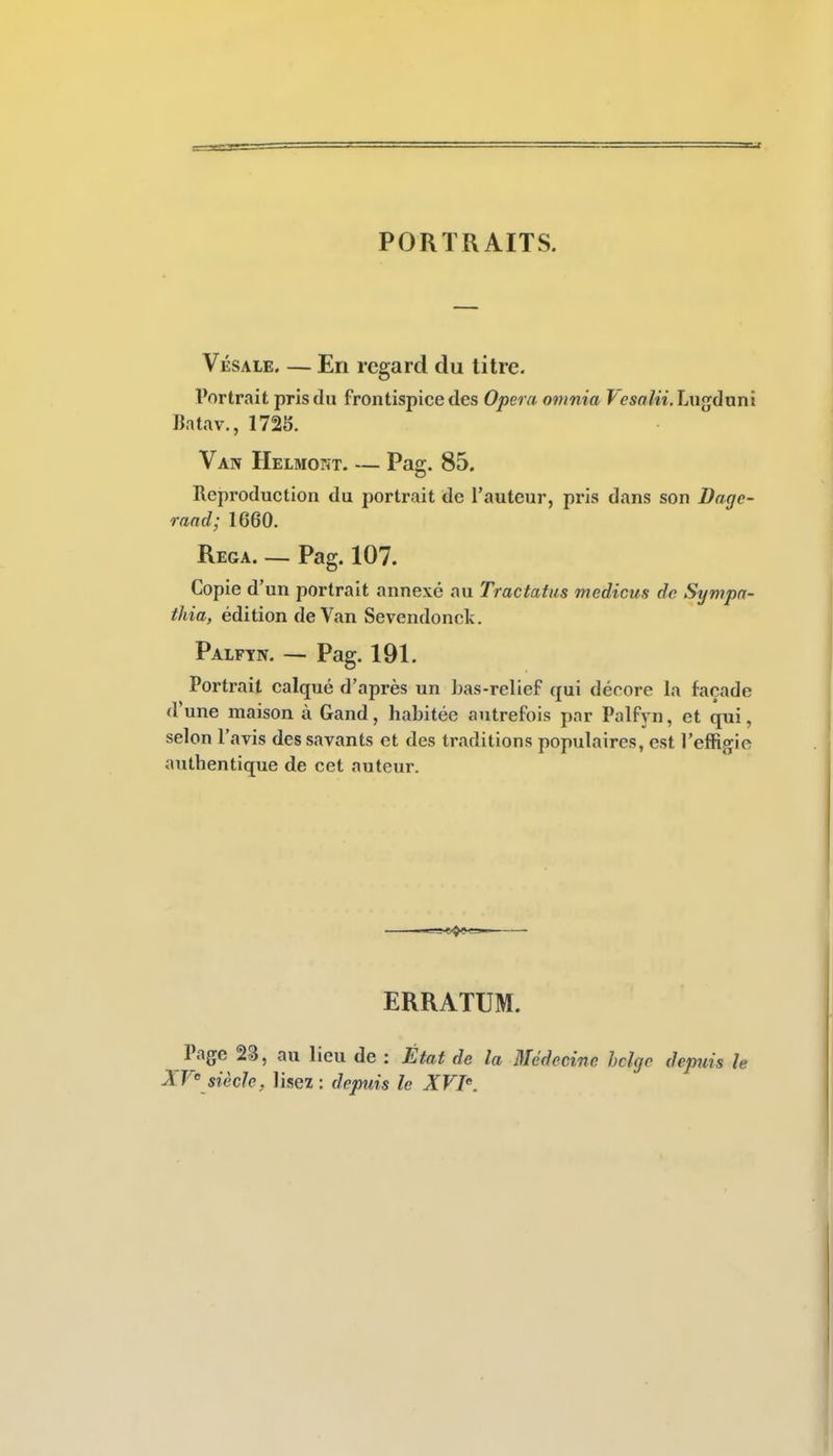 PORTRAITS. Vésale En regard du titre- Vortrait pris du frontispice des Opéra onmia Vesalii.ÎAi^ônni Batav., 1725. Van Helmoht. — Pag. 85. Reproduction du portrait de l'auteur, pris dans son Dage- rand; 1660. Rega. — Pag. 107. Copie d'un portrait annexé au Tractatus medicus de Sympa- thia, édition de Van Sevendonck. Palfyiv. — Pag. 191. Portrait calqué d'après un bas-relief qui décore la façade d'une maison à Gand, habitée autrefois par Palfyn, et qui, selon l'avis des savants et des traditions populaires, est l'effi^io authentique de cet auteur. ERRATUM. Page 23, au lieu de : État de la Médecine hclgc depuis le XV' siècle, lisez : depuis le XVI.