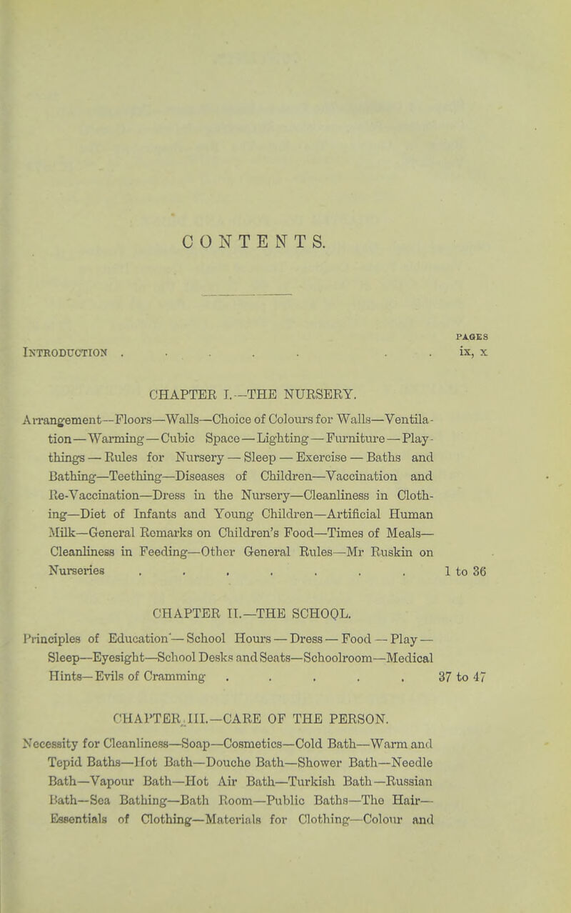 CONTENTS. PAGES Introduction ..... . . ix, x CHAPTER I.—THE NURSERY. Arrangfement—Floors—Walls—Choice of Colours for Walls—Ventila- tion —Wanning—Cubic Space—Lighting—Furniture—Play - things — Rules for Nursery — Sleep — Exercise — Baths and Bathing—Teething—Diseases of Children—Vaccination and Re-Vaccination—Dress in the Nursery—Cleanliness in Cloth- ing—Diet of Infants and Young Children—Artificial Human Milk—General Remarks on Children's Food—Times of Meals— Cleanliness in Feeding—Other General Rules—Mr Ruskin on Nurseries . , , . . . . 1 to 36 CHAPTER It.—THE SCHOOL. I'rinciples of Education'—School Hours — Dress — Food —Play — Sleep—Eyesight—School Desk. and Seats—Schoolroom—Medical Hints—Evils of Cramming . . . , . 37 to 47 CHAPTER.III.—CARE OF THE PERSON. Necessity for Cleanliness—Soap—Cosmetics—Cold Bath—Warm and Tepid Baths—Hot Bath—Douche Bath—Shower Bath—Needle Bath—Vapour Bath—Hot Air Bath—Turkish Bath—Russian I'ath—Sea Bathing—Bath Room—Public Baths—The Hair— Essentials of Clothing—Materials for Clothing—Colour and