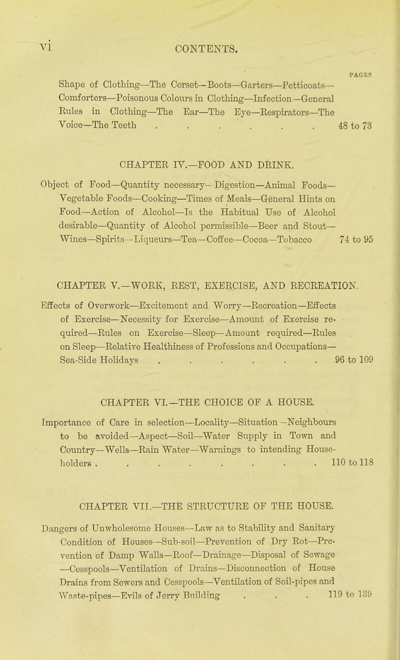 PACKS Shape of Clothing—The Corset—Boots—Garters—Petticoats- Comforters—Poisonous Colours in Clothing—Infection—General Rules in Clothing—The Ear—The Eye—Respirators—The Voice—The Teeth . . . . . . 48 to 73 CHAPTER IV.—FOOD AND DRINK. Object of Food—Quantity necessary—Digestion—Animal Foods— Vegetable Foods—Cooking—Times of Meals—General Hints on Food—Action of Alcohol—Is the Habitual Use of Alcohol desirable—Quantity of Alcohol pei-missible—Beer and Stout— Wines—Spirits—Liqueurs—Tea—Coffee—Cocoa—Tobacco 74 to 95 CHAPTER V.-WORK, REST, EXERCISE, AND RECREATION. Effects of Overwork—Excitement and Worry—Recreation—Effects of Exercise—Necessity for Exercise—Amoimt of Exercise re- quired—Rules on Exercise—Sleep—Amo ant required—Rules on Sleep—Relative Healthiness of Professions and Occupations— Sea-Side Holidays , . . . . . 96 to 109 CHAPTER VI.—THE CHOICE OF A HOUSE. Importance of Care in selection—Locality—Situation -Neighbour to be avoided—Aspect—Soil—Water Supply in Town and Country—Wells—Rain Water—Warnings to intending House- holders 110 to 118 CHAPTER VII.—THE STRUCTURE OF THE HOUSE. Dangers of Unwholesome Houses—Law as to Stability and Sanitary Condition of Houses—Sub-soil—Prevention of Dry Rot—Pre- vention of Damp Walls—Roof—Drainage—Disposal of Sewage —Cesspools—Ventilation of Drains—Disconnection of House Drains from Sewers and Cesspools—Ventilation of Soil-pipes and Waste-pipes-Evils of Jerry Building . . . 119 to 18.)