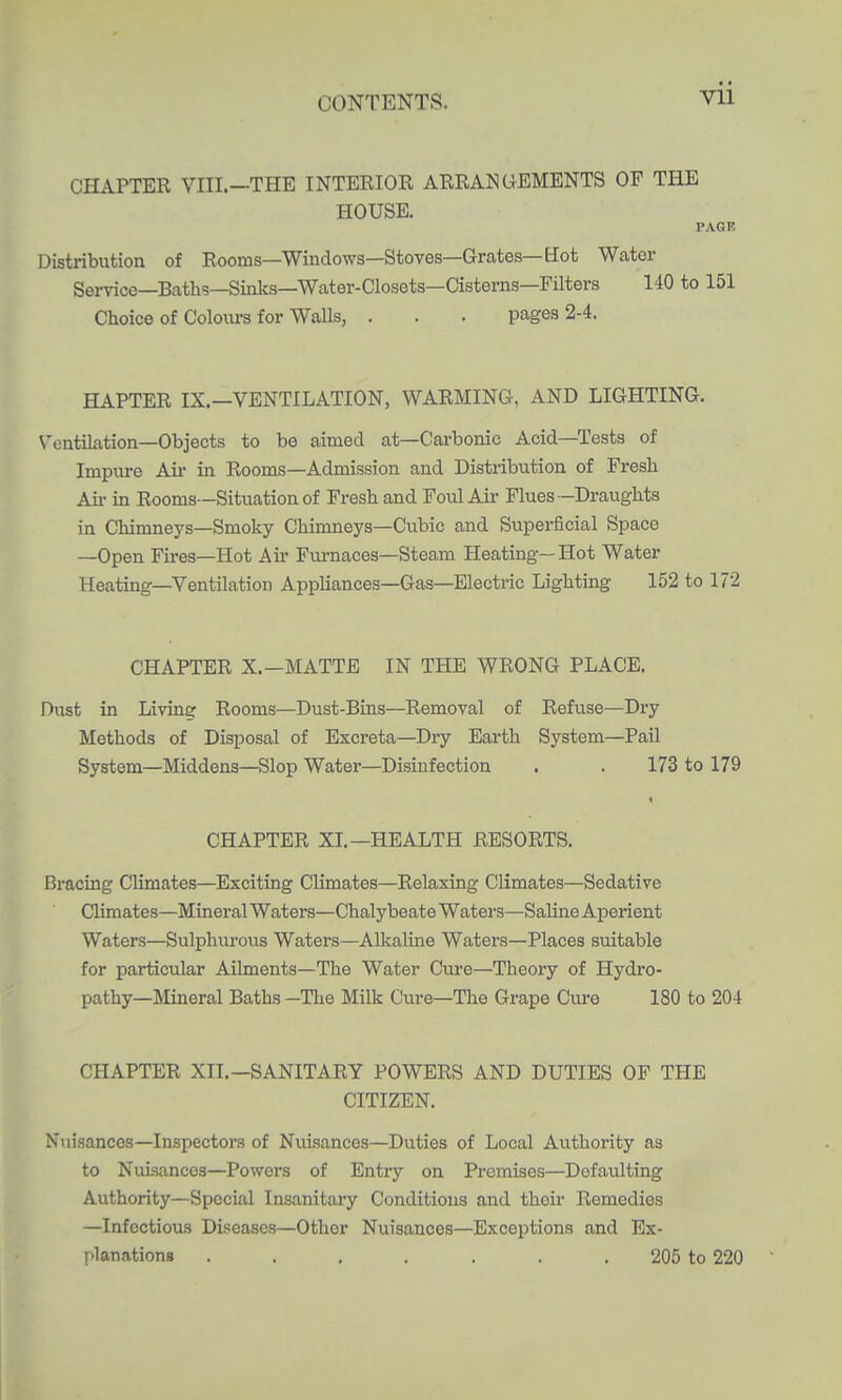 CHAPTER VIII.-THE INTERIOR ARRANGEMENTS OF THE HOUSE. PAGR Distribution of Rooms—Windows—Stoves—Grates—Hot Water Seryice—Baths—Sinks—Water-Closets—Cisterns—Filters 140 to 151 Choice of Colonrs for Walls, . . . pages 2-4. HAPTER IX.—VENTILATION, WARMING, AND LIGHTING. V'entilation—Objects to be aimed at—Carbonic Acid—Tests of Impure Aii- in Rooms—Admission and Distribution of Fresh Air in Rooms—Situation of Fi-eshand Foul Air Flues —Draughts in Chimneys—Smoky Chimneys—Cubic and Supei'ficial Space —Open Fires—Hot Air Furnaces—Steam Heating—Hot Water Heating—Ventilation Appliances—Gas—Electric Lighting 152 to 172 CHAPTER X.—MATTE IN THE WRONG PLACE. Dust in Living Rooms—Dust-Bins—Removal of Refuse—Dry Methods of Disposal of Excreta—Dry Earth System—Pail System—Middens—Slop Water—Disinfection . . 173 to 179 CHAPTER XL—HEALTH RESORTS. Bracing Climates—Exciting Climates—Relaxing Climates—Sedative Climates—Mineral Waters—Chalybeate Waters—Saline Aperient Waters—Sulphurous Waters—Allialine Waters—Places suitable for particular Ailments—The Water Cure—Theory of Hydro- pathy—Miaeral Baths -The Milk Cure—The Grape Cure 180 to 204 CHAPTER XII.—SANITARY POWERS AND DUTIES OF THE CITIZEN. Niiisances—Inspectors of Nuisances—Duties of Local Authority as to Nuisances—Powers of Entry on Premises—Defaulting Authority—Special Insanitary Conditions and their Remedies —Infectious Diseases—Other Nuisances—Exceptions and Ex- l->lanationg ....... 205 to 220