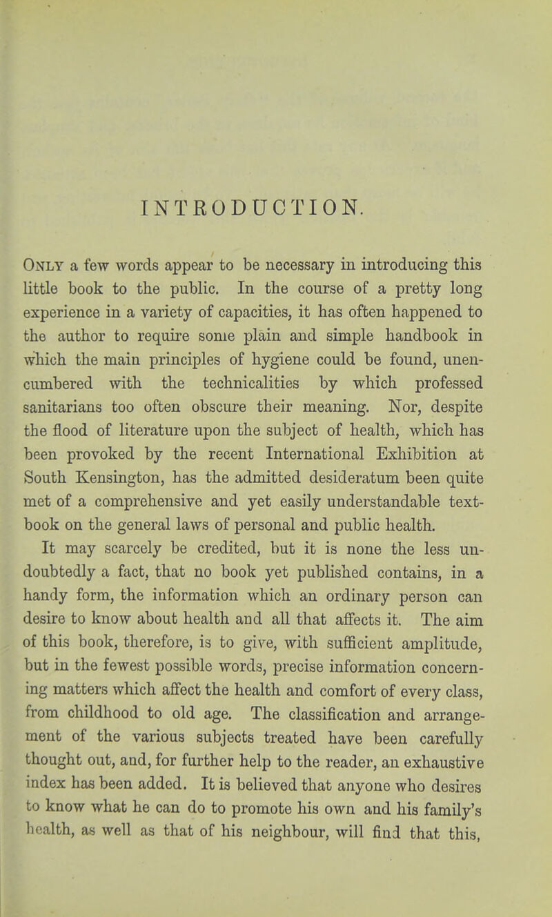 INTRODUCTION. Only a few words appear to be necessary in introducing this little book to the public. In the course of a pretty long experience in a variety of capacities, it has often happened to the author to require some plain and simple handbook in which the main principles of hygiene could be found, unen- cumbered with the technicalities by which professed sanitarians too often obscure their meaning. Nor, despite the flood of literature upon the subject of health, which has been provoked by the recent International Exhibition at South Kensington, has the admitted desideratum been quite met of a comprehensive and yet easUy understandable text- book on the general laws of personal and public health. It may scarcely be credited, but it is none the less un- doubtedly a fact, that no book yet published contains, in a handy form, the information which an ordinary person can desire to know about health and all that affects it. The aim of this book, therefore, is to give, with sufficient amplitude, but in the fewest possible words, precise information concern- ing matters which afifect the health and comfort of every class, from childhood to old age. The classification and arrange- ment of the various subjects treated have been carefully thought out, and, for further help to the reader, an exhaustive index has been added. It is believed that anyone who desires to know what he can do to promote his own and his family's health, as well as that of his neighbour, will find that this,