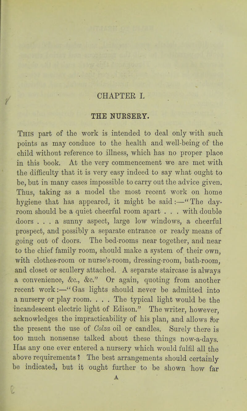 THE NURSERY. This part of the work is intended to deal only with such points as may conduce to the health and well-being of the child Avithout reference to illness, which has no proper place in this book. At the very commencement we are met with the difficulty that it is very easy indeed to say what ought to be, but in many cases impossible to carry out the advice given. Thus, taking as a model the most recent work on home hygiene that has appeared, it might be said:— The day- room should be a quiet cheerful room apart . . , with double doors ... a sunny aspect, large low windows, a cheerful prospect, and possibly a separate entrance or ready means of going out of doors. The bed-rooms near together, and near to the chief family room, should make a system of their own, with clothes-room or nurse's-room, dressing-room, bath-room, and closet or scullery attached, A separate staircase is always a convenience, &c., &c. Or again, quoting from another recent work:—Gas lights should never be admitted into a nursery or play room. . . . The typical light would be the incandescent electric light of Edison. The writer, however, acknowledges the impracticability of his plan, and allows for the present the use of Colza oil or candles. Surely there is too much nonsense talked about these things now-a-days. Has any one ever entered a nursery which would fulfil all the above requirements 1 The best arrangements should certainly be indicated, but it ought further to be shown how far A