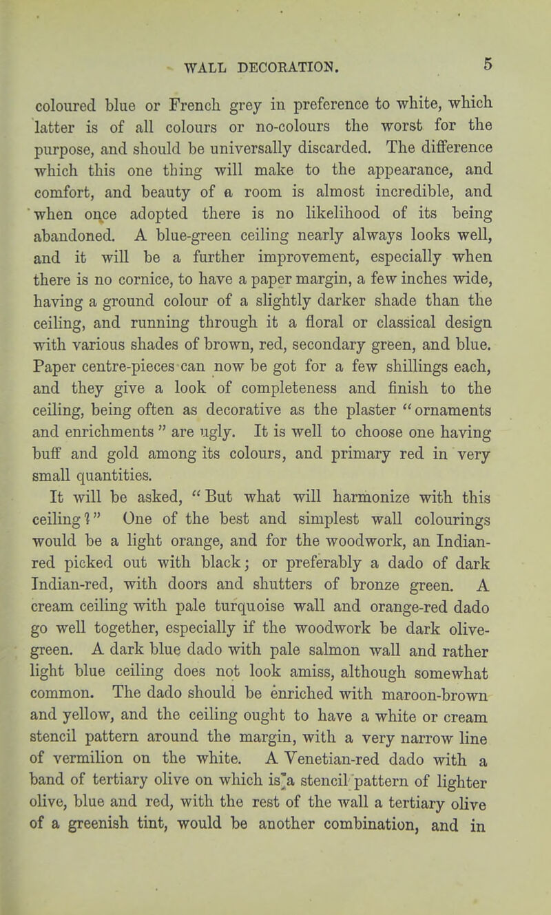 coloured blue or French grey in preference to white, which latter is of all colours or no-colours the worst for the purpose, and should be universally discarded. The difference which this one thing will make to the appearance, and comfort, and beauty of a room is almost incredible, and when once adopted there is no likelihood of its being abandoned. A blue-green ceiling nearly always looks well, and it will be a further improvement, especially when there is no cornice, to have a paper margin, a few inches wide, having a ground colour of a slightly darker shade than the ceiling, and running through it a floral or classical design with various shades of brown, red, secondary green, and blue. Paper centre-pieces can now be got for a few shillings each, and they give a look of completeness and finish to the ceiling, being often as decorative as the plaster  ornaments and enrichments  are ugly. It is well to choose one having buff and gold among its colours, and primary red in very small quantities. It will be asked,  But what will harmonize with this ceiling? One of the best and simplest wall colourings would be a light orange, and for the woodwork, an Indian- red picked out with black; or preferably a dado of dark Indian-red, with doors and shutters of bronze green. A cream ceiling with pale turquoise wall and orange-red dado go well together, especially if the woodwork be dark olive- green, A dark blue dado with pale salmon wall and rather light blue ceiling does not look amiss, although somewhat common. The dado should be enriched with maroon-brown and yellow, and the ceiling ought to have a white or cream stencil pattern around the margin, with a very narrow line of vermilion on the white. A Venetian-red dado with a band of tertiary olive on which is'a stencil pattern of lighter olive, blue and red, with the rest of the wall a tertiary olive of a greenish tint, would be another combination, and in