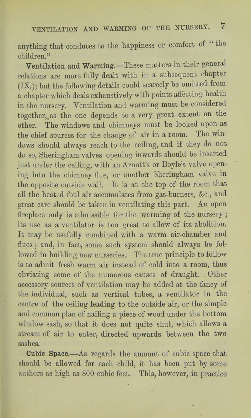 anything that conduces to the happiness or comfort of  the children, Ventilation and Warming—These matters in their general relations are more fully dealt with in a subsequent chapter (IX.); but the following details could scarcely be omitted from a chapter which deals exhaustively with points affecting health in the nursery. Ventilation and warming must be considered together,.as the one depends to a very great extent on the other. The windows and chimneys must be looked upon as the chief sources for the change of air in a room. The win- dows should always reach to the ceiling, and if they do not do so, Sheringham valves opening inwards should be inserted just under the ceiling, with an Arnott's or Boyle's valve open- ing into the chimney flue, or another Sheringham valve in the opposite outside wall. It is at the top of the room that all the heated foul air accumulates from gas-burners, &c., and great care should be taken in ventilating this part. An open fireplace only is admissible for the warming of the nursery; its use as a ventilator is too great to allow of its abolition. It may be usefully combined with a warm air-chamber and flues j and, in fact, some such system should always be fol- lowed in building new nurseries. The true principle to follow is to admit fresh warm air instead of cold into a room, thus obviating some of the numerous causes of draught. Other accessory sources of ventilation may be added at the fancy of the individual, such as vertical tubes, a ventilator in the centre of the ceiling leading to the outside air, or the simple and common plan of nailing a piece of wood under the bottom window sash, so that it does not quite shut, which allows a stream of air to enter, directed upwards between the two sashes. Cubic Space.—As regards the amount of cubic space that should be allowed for each child, it has been put by some authors as high as 800 cubic feet. This, however, in practice