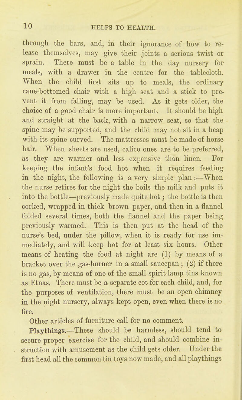 through the bars, and, in their ignorance of how to re- lease themselves, may give their joints a serious twist or sprain. There must be a table in the day nursery for meals, with a drawer in the centre for the tablecloth. When the child first sits up to meals, the ordinary cane-bottomed chair with a high seat and a stick to pre- vent it from falling, may be used. As it gets older, the choice of a good chair is more important. It should be high and straight at the back, with a narrow seat, so that the spine may be supported, and the child may not sit in a heap with its spine curved. The mattresses must be made of horse hair. When sheets are used, calico ones are to be preferred, as they are warmer and less expensive than linen. For keeping the infant's food hot when it requires feeding in the night, the following is a very simple plan:—When the nurse retires for the night she boils the milk and puts it into the bottle—previously made quite hot; the bottle is then corked, wrapped in thick brown paper, and then in a flannel folded several times, both the flannel and the paper being previously warmed. This is then put at the head of the nurse's bed, under the pillow, when it is ready for use im- mediately, and will keep hot for at least six hours. Other means of heating the food at night are (1) by means of a bracket over the gas-burner in a small saucepan; (2) if there is no gas, by means of one of the small spirit-lamp tins known as Etnas. There must be a separate cot for each child, and, for the purposes of ventilation, there must be an open chimney in the night nursery, always kept open, even when there is no fire. Other articles of furniture call for no comment. Playthings.—These should be harmless, should tend to secure proper exercise for the child, and should combine in- struction with amusement as the child gets older. Under the first head all the common tin toys now made, and all playthings