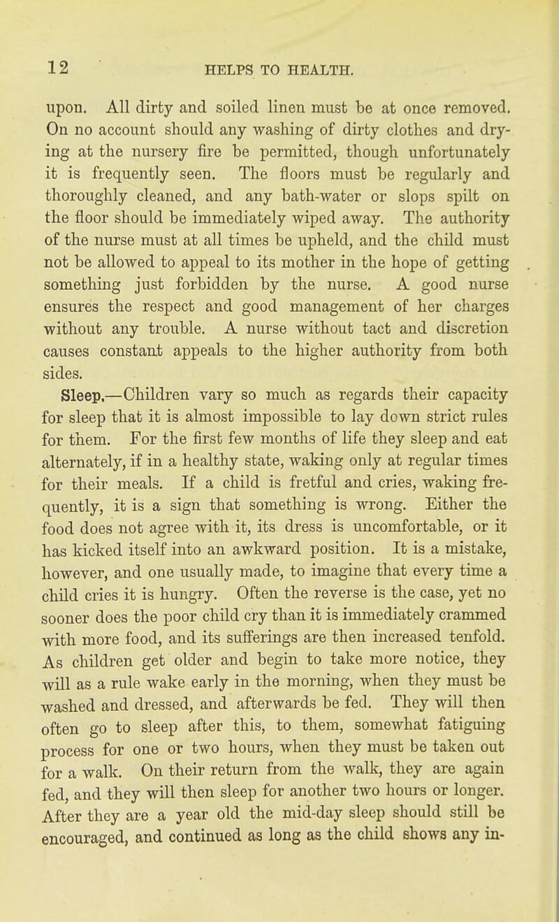 upon. All dirty and soiled linen must be at once removed. On no account should any washing of dirty clothes and dry- ing at the nursery fire be permitted, though unfortunately it is frequently seen. The floors must be regularly and thoroughly cleaned, and any bath-water or slops spilt on the floor should be immediately wiped away. The authority of the nurse must at all times be upheld, and the child must not be allowed to appeal to its mother in the hope of getting something just forbidden by the nurse. A good nurse ensures the respect and good management of her charges without any trouble. A nurse without tact and discretion causes constant appeals to the higher authority from both sides. Sleep.—Children vary so much as regards their capacity for sleep that it is almost impossible to lay down strict rules for them. For the first few months of life they sleep and eat alternately, if in a healthy state, waking only at regular times for their meals. If a child is fretful and cries, waking fre- quently, it is a sign that something is wrong. Either the food does not agree with it, its dress is uncomfortable, or it has kicked itself into an awkward position. It is a mistake, however, and one usually made, to imagine that every time a child cries it is hungry. Often the reverse is the case, yet no sooner does the poor child cry than it is immediately crammed with more food, and its suflferings are then increased tenfold. As children get older and begin to take more notice, they will as a rule wake early in the morning, when they must be washed and dressed, and afterwards be fed. They will then often go to sleep after this, to them, somewhat fatiguing process for one or two hours, when they must be taken out for a walk. On their return from the walk, they are again fed, and they will then sleep for another two hours or longer. After they are a year old the mid-day sleep should still be encouraged, and continued as long as the child shows any in-