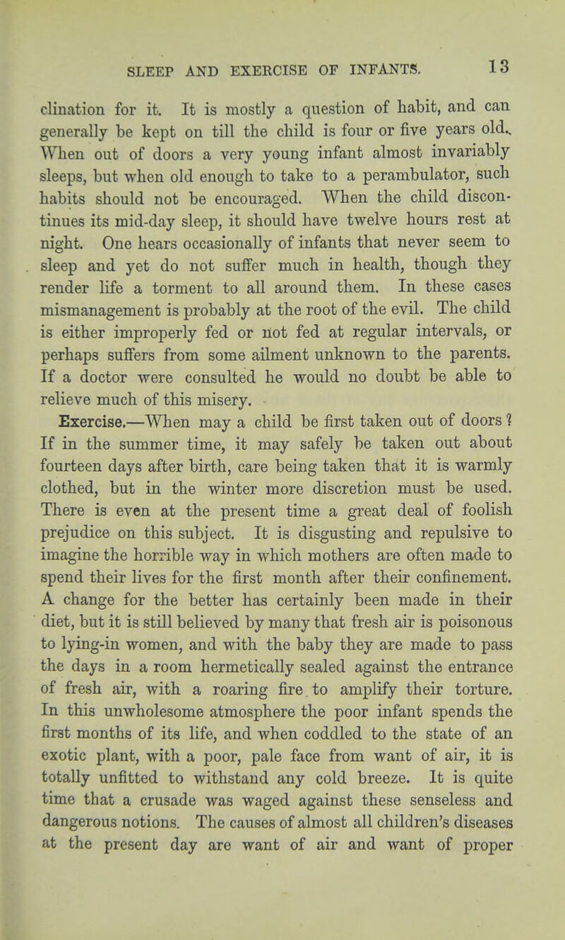 SLEEP AND EXERCISE OF INFANTS. clination for it. It is mostly a question of habit, and can generally be kept on till the child is four or five years old.. When out of doors a very young infant almost invariably sleeps, but when old enough to take to a perambulator, such habits should not be encouraged. When the child discon- tinues its mid-day sleep, it should have twelve hours rest at night. One hears occasionally of infants that never seem to sleep and yet do not suffer much in health, though they render life a torment to all around them. In these cases mismanagement is probably at the root of the evil. The child is either improperly fed or not fed at regular intervals, or perhaps suffers from some ailment unknown to the parents. If a doctor were consulted he would no doubt be able to relieve much of this misery. Exercise.—When may a child be first taken out of doors ? If in the summer time, it may safely be taken out about fourteen days after birth, care being taken that it is warmly clothed, but in the winter more discretion must be used. There is even at the present time a great deal of foolish prejudice on this subject. It is disgusting and repulsive to imagine the horrible way in which mothers are often made to spend their lives for the first month after their confinement. A change for the better has certainly been made in their diet, but it is still believed by many that fresh air is poisonous to lying-in women, and with the baby they are made to pass the days in a room hermetically sealed against the entrance of fresh air, with a roaring fire. to amplify their torture. In this unwholesome atmosphere the poor infant spends the first months of its life, and when coddled to the state of an exotic plant, with a poor, pale face from want of air, it is totally unfitted to withstand any cold breeze. It is quite time that a crusade was waged against these senseless and dangerous notions. The causes of almost all children's diseases at the present day are want of air and want of proper