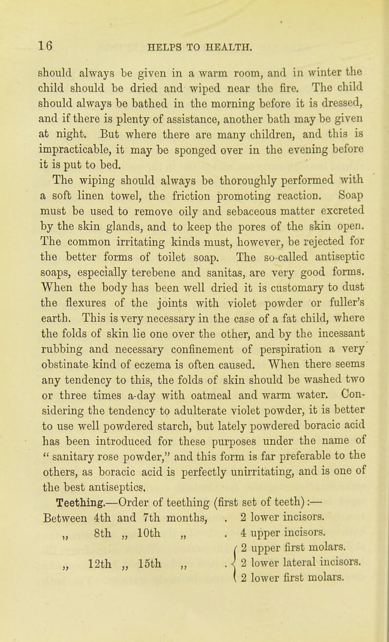 should always be given in a warm room, and in winter the child should he dried and wiped near the fire. The child should always be bathed in the morning before it is dressed, and if there is plenty of assistance, another bath may be given at night. But where there are many children, and this is impracticable, it may be sponged over in the evening before it is put to bed. The wiping should always be thoroughly performed with a soft linen towel, the friction promoting reaction. Soap must be used to remove oily and sebaceous matter excreted by the skin glands, and to keep the pores of the skin open. The common irritating kinds must, however, be rejected for the better forms of toilet soap. The so-called antiseptic soaps, especially terebene and sanitas, are very good forms. When the body has been well dried it is customary to dust the flexures of the joints with violet powder or fuller's earth. This is very necessary in the case of a fat child, where the folds of skin lie one over the other, and by the incessant rubbing and necessary confinement of perspiration a very obstinate kind of eczema is often caused. When there seems any tendency to this, the folds of skin should be washed two or three times a-day with oatmeal and warm water. Con- sidering the tendency to adulterate violet powder, it is better to use well powdered starch, but lately powdered boracic acid has been introduced for these purposes under the name of *' sanitary rose powder, and this form is far preferable to the others, as boracic acid is perfectly unirritatiug, and is one of the best antiseptics. Teething.—Order of teething (first set of teeth):— Between 4th and 7th months, . 2 lower incisors. „ 8th „ 10th „ . 4 upper incisors, /' 2 upper first molars. „ 12th „ 15th „ . ^ 2 lower lateral incisors. ( 2 lower first molars.