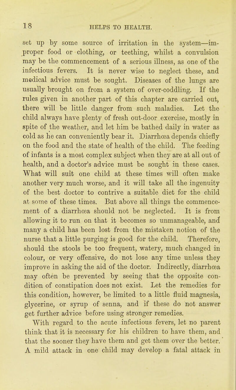 set up by some source of irritation in the system—im- proper food or clothing, or teething, whilst a convulsion may be the commencement of a serious illness, as one of the infectious fevers. It is never wise to neglect these, and medical advice must be sought. Diseases of the lungs are usually brought on from a system of over-coddling. If the rules given in another part of this chapter are carried out, there will be little danger from such maladies. Let the child always have plenty of fresh out-door exercise, mostly in spite of the weather, and let him be bathed daily in water as cold as he can conveniently bear it. Diarrhoea depends chiefly on the food and the state of health of the child. The feeding of infants is a most complex subject when they are at all out of health, and a doctor's advice must be sought in these cases. What will suit one child at these times will often make another very much worse, and it wiU take all the ingenuity of the best doctor to contrive a suitable diet for the child at some of these times. But above all things the commence- ment of a diarrhoea should not be neglected. It is from allowing it to run on that it becomes so unmanageable, a,nd many a child has been lost from the mistaken notion of the nurse that a little purging is good for the child. Therefore, should the stools be too frequent, watery, much changed in colour, or very offensive, do not lose any time unless they improve in asking the aid of the doctor. Indirectly, diarrhoea may often be prevented by seeing that the opposite con- dition of constipation does not exist. Let the remedies for this condition, however, be limited to a little fluid magnesia, glycerine, or syrup of senna, and if these do not answer get further advice before using stronger remedies. With regard to the acute infectious fevers, let no parent think that it is necessary for his children to have them, and that the sooner they have them and get them over the better, A mild attack in one child may develop a fatal attack in