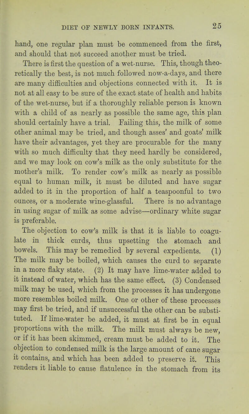 hand, one regular plan must be commenced from the first, and should that not succeed another must be tried. There is first the question of a wet-nurse. This, though theo- retically the best, is not much followed now-a-days, and there are many difficulties and objections connected with it. It is not at all easy to be sure of the exact state of health and habits of the wet-nurse, but if a thoroughly reliable person is known with a child of as nearly as possible the same age, this plan should certainly have a trial. Failing this, the milk of some other animal may be tried, and though asses' and goats' milk have their advantages, yet they are procurable for the many with so much difficulty that they need hardly be considered, and we may look on cow's milk as the only substitute for the mother's mill?. To render cow's milk as nearly as possible equal to human milk, it must be diluted and have sugar added to it in the proportion of half a teaspoonful to two ounces, or a moderate wine-glassful. There is no advantage in using sugar of milk as some advise—ordinary white sugar is preferable. The objection to cow's milk is that it is liable to coagu- late in thick curds, thus upsetting the stomach and bowels. This may be remedied by several expedients. (1) The milk may be boiled, which causes the curd to separate in a more flaky state. (2) It may have lime-water added to it instead of water, which has the same effect. (3) Condensed milk may be used, which from the processes it has undergone more resembles boiled milk. One or other of these processes may first be tried, and if unsuccessful the other can be substi- tuted. If lime-water be added, it must at first be in equal proportions with the milk. The milk must always be new, or if it has been skimmed, cream must be added to it. The objection to condensed milk is the large amount of cane sugar it contains, and which has been added to preserve it. This renders it liable to cause flatulence in the stomach from its