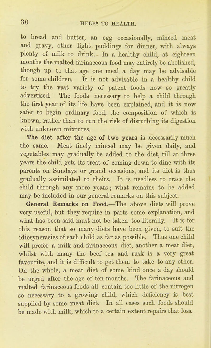 to bread and butter, an egg occasionally, minced meat and gravy, other light puddings for dinner, with always plenty of milk to drink. In a healthy child, at eighteen months the malted farinaceous food may entirely be abolished, though up to that age one meal a day may be advisable for some children. It is not advisable in a healthy child to try the vast variety of patent foods now so greatly advertised. The foods necessary to help a chUd through the first year of its life have been explained, and it is now safer to begin ordinary food, the composition of which is known, rather than to run the risk of disturbing its digestion with unknown mixtures. The diet after the age of two years is necessarily much the same. Meat finely minced may be given daily, and vegetables may gradually be added to the diet, till at three years the child gets its treat of coming down to dine with its parents on Sundays or grand occasions, and its diet is thus gradually assimilated to theirs. It is needless to trace the child through any more years; what remains to be added may be included in our general remarks on this subject. General Remarks on Food.—The above diets will prove very useful, but they require in parts some explanation, and what has been said must not be taken too literally. It is for this reason that so many diets have been given, to suit the idiosyncrasies of each child as far as possible. Thus one child will prefer a milk and farinaceous diet, another a meat diet, whilst with many the beef tea and rusk is a very great favourite, and it is difficult to get them to take to any other. On the whole, a meat diet of some kind once a day should be urged after the age of ten months. The farinaceous and malted farinaceous foods all contain too little of the nitrogen so necessary to a growing child, which deficiency is best supplied by some meat diet. In all cases such foods should be made with milk, which to a certain extent repairs that loss.