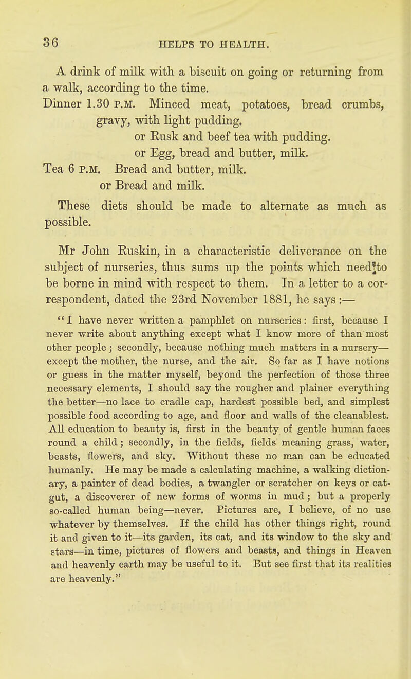 A drink of milk with a biscuit on going or returning from a walk, according to the time. Dinner 1.30 P.M. Minced meat, potatoes, bread crumbs, gravy, with light pudding. or Kusk and beef tea with pudding, or Egg, bread and butter, milk. Tea 6 p.m. Bread and butter, milk, or Bread and milk. These diets should be made to alternate as much as possible. Mr John Ruskin, in a characteristic deliverance on the subject of nurseries, thus sums up the points which needjto be borne in mind with respect to them. In a letter to a cor- respondent, dated the 23rd November 1881, he says :— I have never written a panipUet on nurseries: first, because I never write about anything except what I know more of than most other people ; secondly, because nothing much matters in a nursery— except the mother, the nurse, and the air. So far as I have notions or guess in the matter myself, beyond the perfection of those three necessary elements, I should say the rougher and plainer everything the better—no lace to cradle cap, hardest possible bed, and simplest possible food according to age, and floor and walls of the cleanablest. All education to beauty is, first in the beauty of gentle human faces round a child; secondly, in the fields, fields meaning grass, water, beasts, flowers, and sky. Without these no man can be educated humanly. He may be made a calculating machine, a walking diction- ary, a painter of dead bodies, a twangler or scratcher on keys or cat- gut, a discoverer of new forms of worms in mud; but a properly so-called human being—never. Pictures are, I believe, of no use whatever by themselves. If the child has other things right, round it and given to it—its garden, its cat, and its window to the sky and stars—in time, pictures of flowers and beasts, and things in Heaven and heavenly earth may be useful to it. But see first that its realities are heavenly.