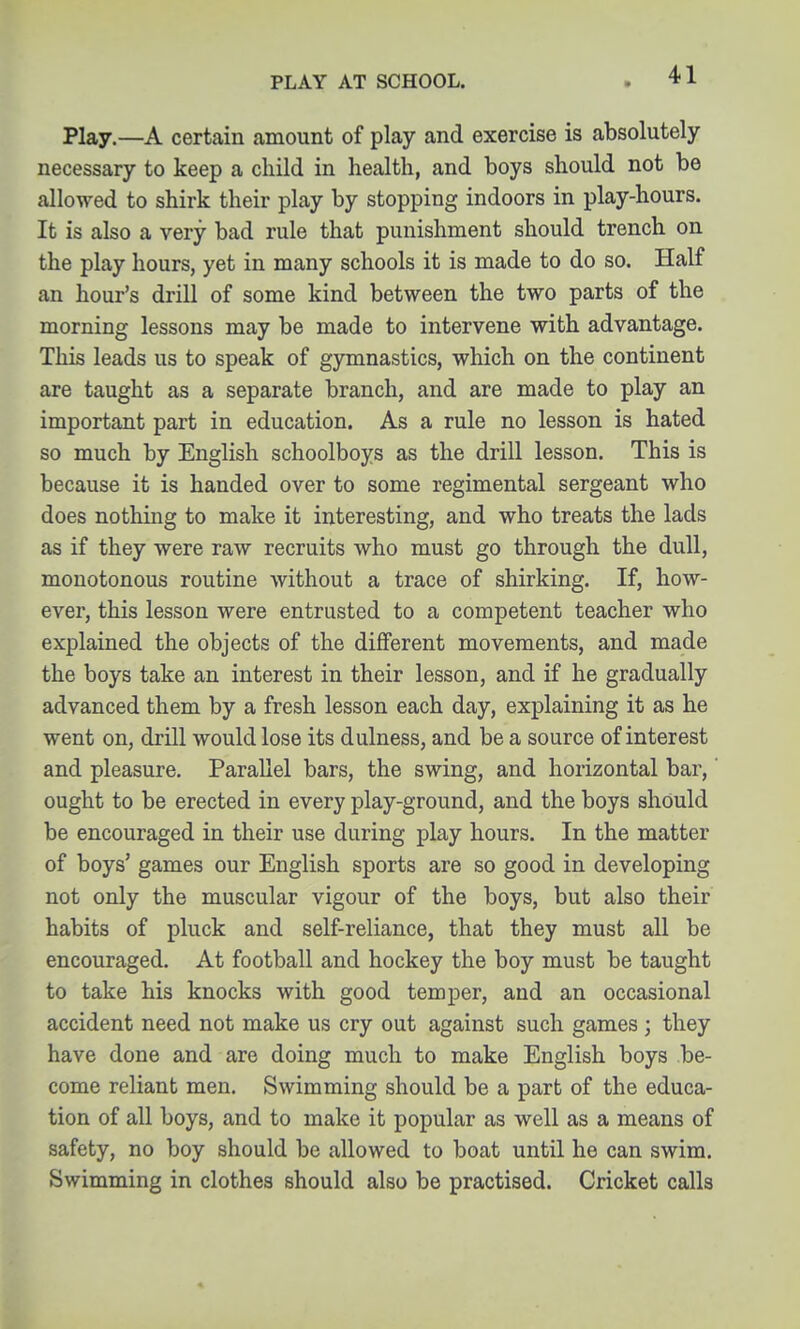 PLAY AT SCHOOL. Play,—A certain amount of play and exercise is absolutely- necessary to keep a child in health, and boys should not be allowed to shirk their play by stopping indoors in play-hours. It is also a very bad rule that punishment should trench on the play hours, yet in many schools it is made to do so. Half an hour's drill of some kind between the two parts of the morning lessons may be made to intervene with advantage. This leads us to speak of gymnastics, which on the continent are taught as a separate branch, and are made to play an important part in education. As a rule no lesson is hated so much by English schoolboys as the drill lesson. This is because it is handed over to some regimental sergeant who does nothing to make it interesting, and who treats the lads as if they were raw recruits who must go through the dull, monotonous routine without a trace of shirking. If, how- ever, this lesson were entrusted to a competent teacher who explained the objects of the different movements, and made the boys take an interest in their lesson, and if he gradually advanced them by a fresh lesson each day, explaining it as he went on, drill would lose its dulness, and be a source of interest and pleasure. Parallel bars, the swing, and horizontal bar, ought to be erected in every play-ground, and the boys should be encouraged in their use during play hours. In the matter of boys' games our English sports are so good in developing not only the muscular vigour of the boys, but also their habits of pluck and self-reliance, that they must all be encouraged. At football and hockey the boy must be taught to take his knocks with good temper, and an occasional accident need not make us cry out against such games ; they have done and are doing much to make English boys be- come reliant men. Swimming should be a part of the educa- tion of all boys, and to make it popular as well as a means of safety, no boy should be allowed to boat until he can swim. Swimming in clothes should also be practised. Cricket calls