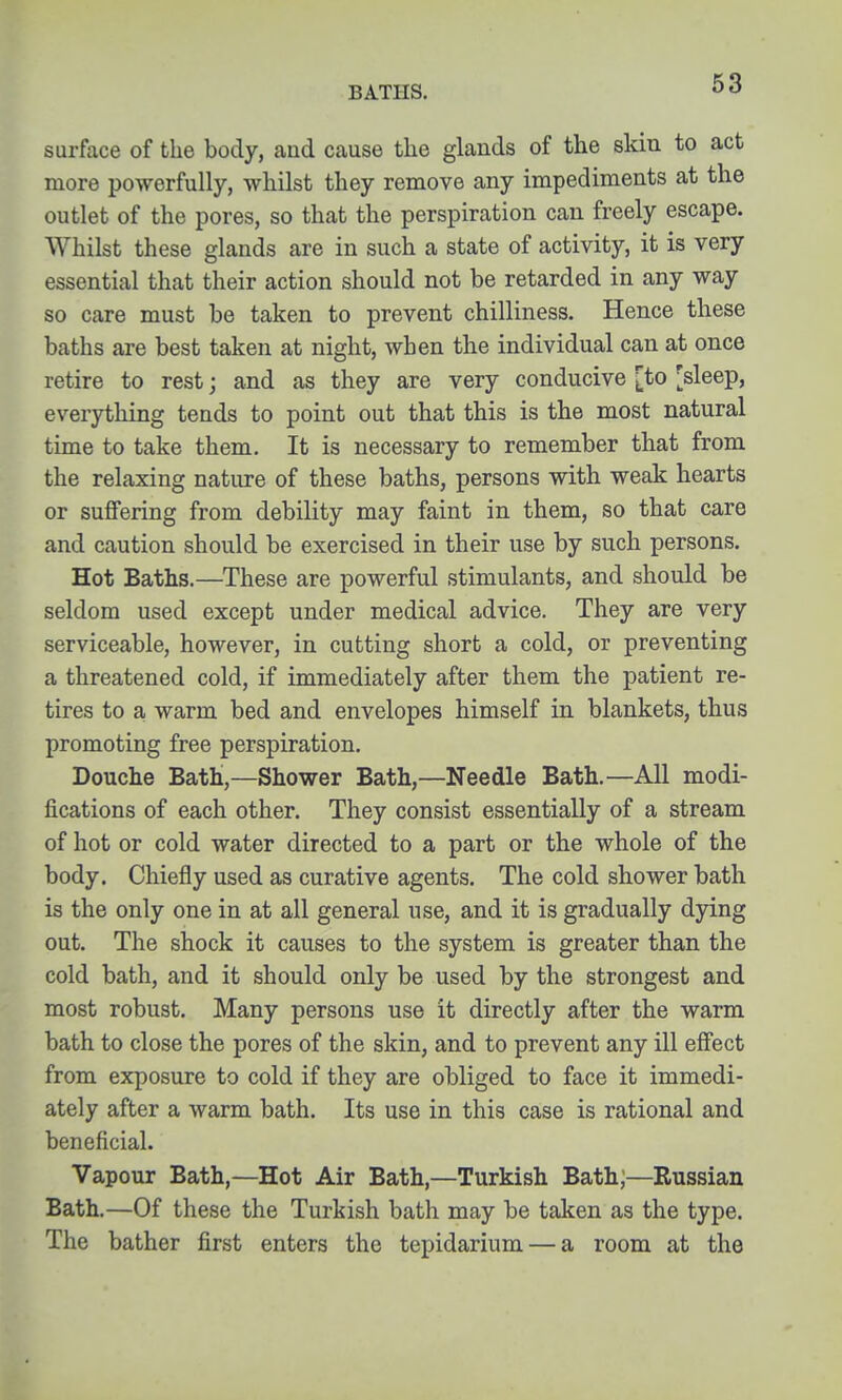 BATHS. surface of the body, aud cause the glands of the skin to act more powerfully, whilst they remove any impediments at the outlet of the pores, so that the perspiration can freely escape. Whilst these glands are in such a state of activity, it is very essential that their action should not be retarded in any way so care must be taken to prevent chilliness. Hence these baths are best taken at night, when the individual can at once retire to rest; and as they are very conducive [to [sleep, everything tends to point out that this is the most natural time to take them. It is necessary to remember that from the relaxing nature of these baths, persons with weak hearts or suffering from debility may faint in them, so that care and caution should be exercised in their use by such persons. Hot Baths.—These are powerful stimulants, and should be seldom used except under medical advice. They are very serviceable, however, in cutting short a cold, or preventing a threatened cold, if immediately after them the patient re- tires to a warm bed and envelopes himself in blankets, thus promoting free perspiration. Douche Bath,—Shower Bath,—Needle Bath.—All modi- fications of each other. They consist essentially of a stream of hot or cold water directed to a part or the whole of the body. Chiefly used as curative agents. The cold shower bath is the only one in at all general use, and it is gradually d3dng out. The shock it causes to the system is greater than the cold bath, and it should only be used by the strongest and most robust. Many persons use it directly after the warm bath to close the pores of the skin, and to prevent any ill effect from exposure to cold if they are obliged to face it immedi- ately after a warm bath. Its use in this case is rational and beneficial. Vapour Bath,—Hot Air Bath,—Turkish Bath;—Russian Bath.—Of these the Turkish bath may be taken as the type. The bather first enters the tepidarium — a room at the