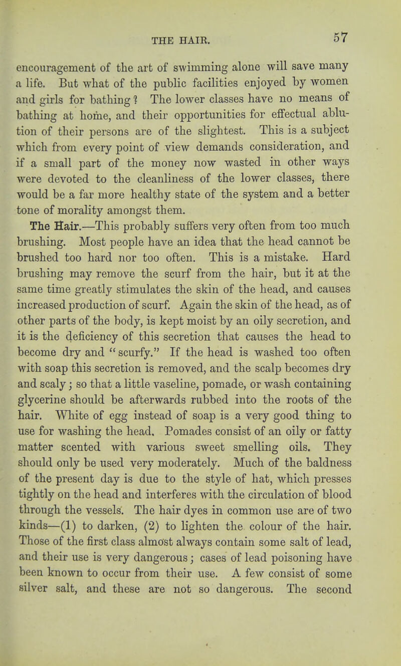 THE HAIR. encouragement of the art of swimming alone will save many a life. But what of the public facilities enjoyed by women and girls for bathing ? The lower classes have no means of bathing at home, and their opportunities for effectual ablu- tion of their persons are of the slightest. This is a subject which from every point of view demands consideration, and if a small part of the money now wasted in other ways were devoted to the cleanliness of the lower classes, there would be a far more healthy state of the system and a better tone of morality amongst them. The Hair.—This probably suffers very often from too much brushing. Most people have an idea that the head cannot be brushed too hard nor too often. This is a mistake. Hard brushing may remove the scurf from the hair, but it at the same time greatly stimulates the skin of the head, and causes increased production of scurf. Again the skin of the head, as of other parts of the body, is kept moist by an oily secretion, and it is the deficiency of this secretion that causes the head to become dry and scurfy. If the head is washed too often with soap this secretion is removed, and the scalp becomes dry and scaly; so that a little vaseline, pomade, or wash containing glycerine should be afterwards rubbed into the roots of the hair. Wliite of egg instead of soap is a very good thing to use for washing the head. Pomades consist of an oily or fatty matter scented with various sweet smelling oils. They should only be used very moderately. Much of the baldness of the present day is due to the style of hat, which presses tightly on the head and interferes with the circulation of blood through the vessels. The hair dyes in common use are of two kinds—(1) to darken, (2) to lighten the colour of the hair. Those of the first class almost always contain some salt of lead, and their use is very dangerous; cases of lead poisoning have been known to occur from their use. A few consist of some silver salt, and these are not so dangerous. The second