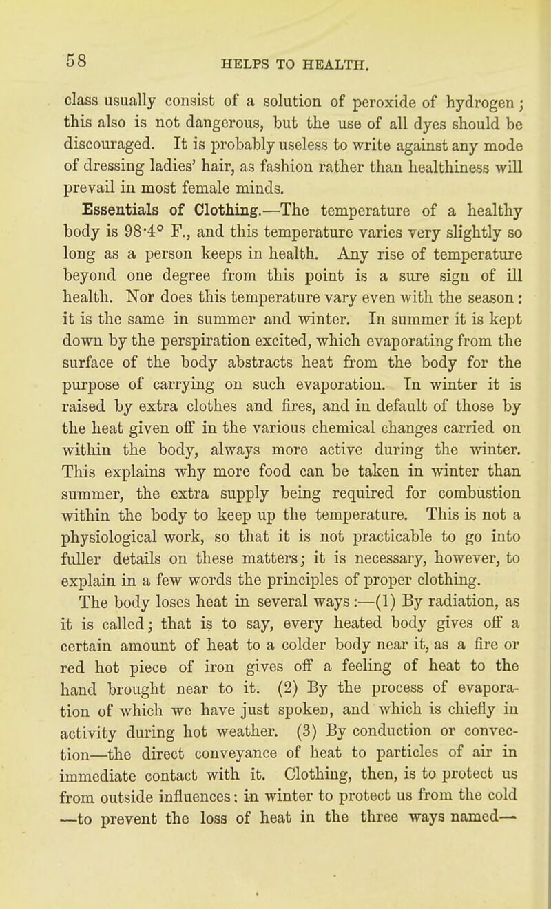 class usually consist of a solution of peroxide of hydrogen; this also is not dangerous, but the use of all dyes should be discouraged. It is probably useless to write against any mode of dressing ladies' hair, as fashion rather than healthiness will prevail in most female minds. Essentials of Clothing.—The temperature of a healthy body is 98*4:^ F., and this temperature varies very slightly so long as a person keeps in health. Any rise of temperature beyond one degree from this point is a sure sign of ill health. Nor does this temperature vary even with the season: it is the same in summer and winter. In summer it is kept down by the perspiration excited, which evaporating from the surface of the body abstracts heat from the body for the purpose of carrying on such evaporation. In winter it is raised by extra clothes and fires, and in default of those by the heat given off in the various chemical changes carried on within the body, always more active during the winter. This explains why more food can be taken in winter than summer, the extra supply being required for combustion within the body to keep up the temperature. This is not a physiological work, so that it is not practicable to go into fuller details on these matters; it is necessary, however, to explain in a few words the principles of proper clothing. The body loses heat in several ways :—(1) By radiation, as it is called; that is to say, every heated body gives off a certain amount of heat to a colder body near it, as a fire or red hot piece of iron gives off a feeling of heat to the hand brought near to it. (2) By the process of evapora- tion of which we have just spoken, and which is chiefly in activity during hot weather. (3) By conduction or convec- tion—the direct conveyance of heat to particles of air in immediate contact with it. Clothing, then, is to protect us from outside influences; in winter to protect us from the cold —to prevent the loss of heat in the three ways named—