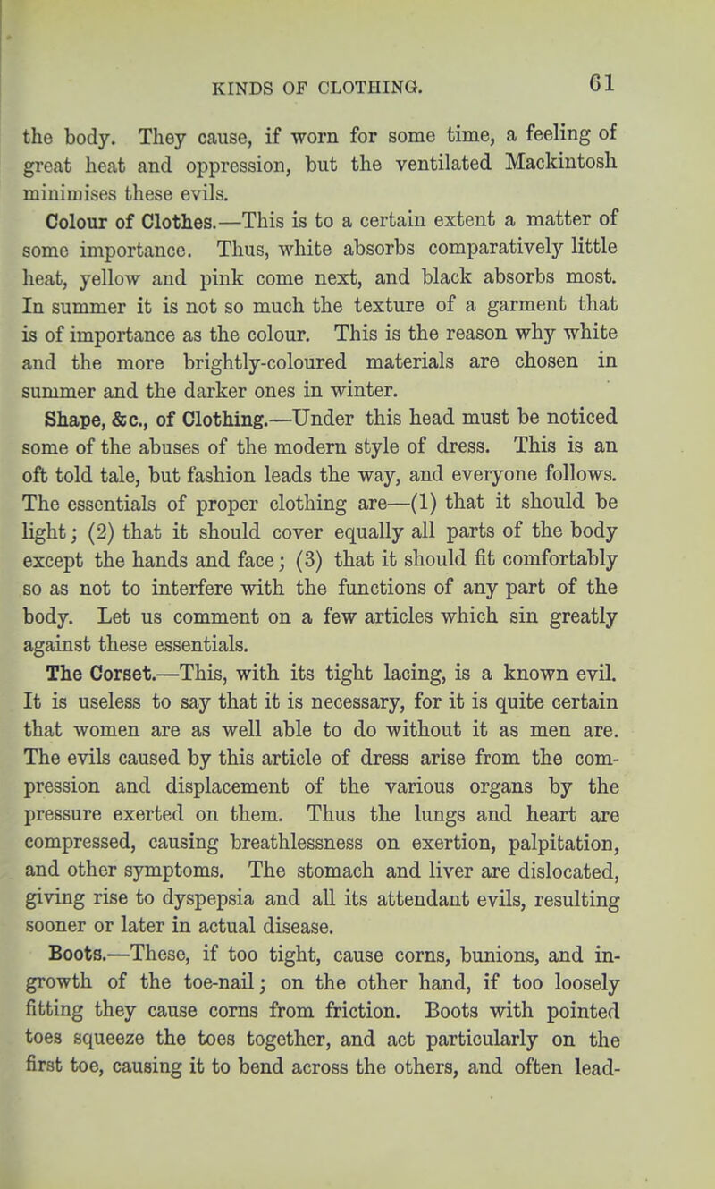 KINDS OF CLOTHING. the body. They cause, if worn for some time, a feeling of great heat and oppression, but the ventilated Mackintosh minimises these evils. Colour of Clothes.—This is to a certain extent a matter of some importance. Thus, white absorbs comparatively little heat, yellow and pink come next, and black absorbs most. In summer it is not so much the texture of a garment that is of importance as the colour. This is the reason why white and the more brightly-coloured materials are chosen in summer and the darker ones in winter. Shape, &c., of Clothing.—Under this head must be noticed some of the abuses of the modern style of dress. This is an oft told tale, but fashion leads the way, and everyone follows. The essentials of proper clothing are—(1) that it should be light; (2) that it should cover equally all parts of the body except the hands and face; (3) that it should fit comfortably so as not to interfere with the functions of any part of the body. Let us comment on a few articles which sin greatly against these essentials. The Corset.—This, with its tight lacing, is a known evil. It is useless to say that it is necessary, for it is quite certain that women are as well able to do without it as men are. The evils caused by this article of dress arise from the com- pression and displacement of the various organs by the pressure exerted on them. Thus the lungs and heart are compressed, causing breathlessness on exertion, palpitation, and other symptoms. The stomach and liver are dislocated, giving rise to dyspepsia and all its attendant evils, resulting sooner or later in actual disease. Boots.—These, if too tight, cause corns, bunions, and in- growth of the toe-nail; on the other hand, if too loosely fitting they cause corns from friction. Boots with pointed toes squeeze the toes together, and act particularly on the first toe, causing it to bend across the others, and often lead-