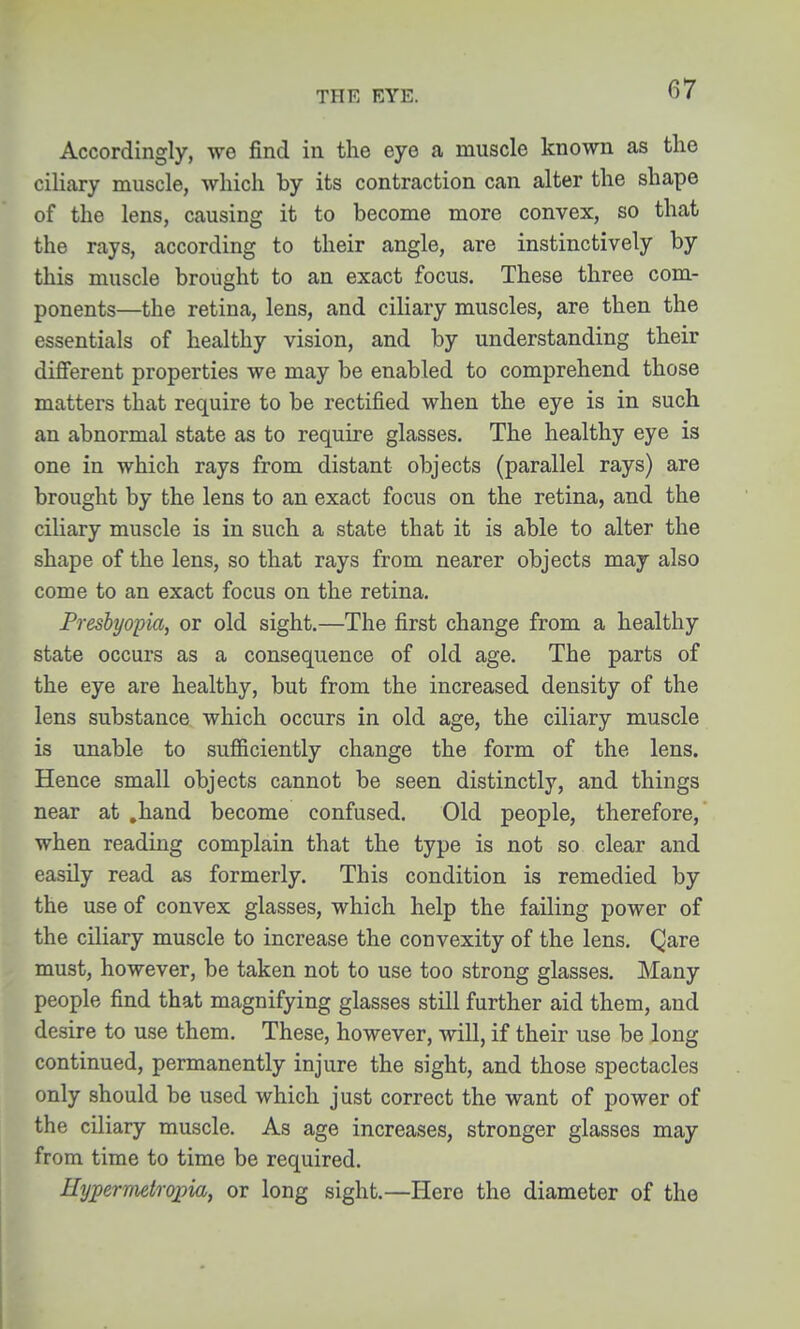 Accordingly, we find in the eye a muscle known as the ciliary muscle, which by its contraction can alter the shape of the lens, causing it to become more convex, so that the rays, according to their angle, are instinctively by this muscle brought to an exact focus. These three com- ponents—the retina, lens, and ciliary muscles, are then the essentials of healthy vision, and by understanding their different properties we may be enabled to comprehend those matters that require to be rectified when the eye is in such an abnormal state as to require glasses. The healthy eye is one in which rays from distant objects (parallel rays) are brought by the lens to an exact focus on the retina, and the ciliary muscle is in such a state that it is able to alter the shape of the lens, so that rays from nearer objects may also come to an exact focus on the retina. Presbyopia, or old sight.—The first change from a healthy state occurs as a consequence of old age. The parts of the eye are healthy, but from the increased density of the lens substance which occurs in old age, the ciliary muscle is unable to sufficiently change the form of the lens. Hence small objects cannot be seen distinctly, and things near at ,hand become confused. Old people, therefore, when reading complain that the type is not so clear and easily read as formerly. This condition is remedied by the use of convex glasses, which help the failing power of the ciliary muscle to increase the convexity of the lens. Qare must, however, be taken not to use too strong glasses. Many people find that magnifying glasses still further aid them, and desire to use them. These, however, will, if their use be long continued, permanently injure the sight, and those spectacles only should be used which just correct the want of power of the ciliary muscle. As age increases, stronger glasses may from time to time be required. Eypernietropia, or long sight.—Here the diameter of the I