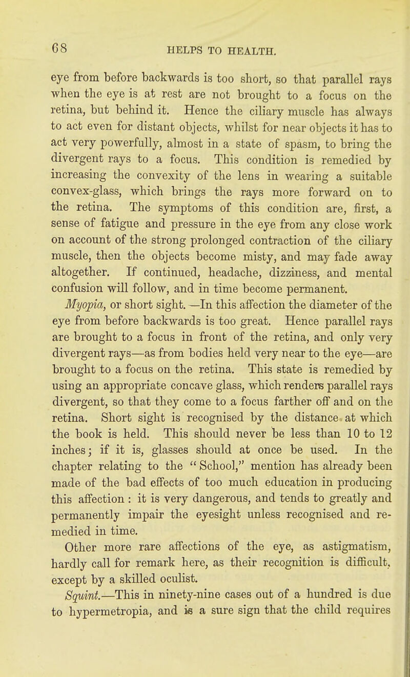 C8 eye from before backwards is too short, so that parallel rays when the eye is at rest are not brought to a focus on the retina, but behind it. Hence the ciliary muscle has always to act even for distant objects, whilst for near objects it has to act very powerfully, almost in a state of spasm, to bring the divergent rays to a focus. This condition is remedied by increasing the convexity of the lens in wearing a suitable convex-glass, which brings the rays more forward on to the retina. The symptoms of this condition are, first, a sense of fatigue and pressure in the eye from any close work on account of the strong prolonged contraction of the ciliary muscle, then the objects become misty, and may fade away altogether. If continued, headache, dizziness, and mental confusion will follow, and in time become permanent. Myopia, or short sight. —In this affection the diameter of the eye from before backwards is too great. Hence parallel rays are brought to a focus in front of the retina, and only very divergent rays—as from bodies held very near to the eye—are brought to a focus on the retina. This state is remedied by using an appropriate concave glass, which renders parallel rays divergent, so that they come to a focus farther off and on the retina. Short sight is recognised by the distance at which the book is held. This should never be less than 10 to 12 inches; if it is, glasses should at once be used. In the chapter relating to the School, mention has already been made of the bad effects of too much education in producing this affection : it is very dangerous, and tends to greatly and permanently impair the eyesight unless recognised and re- medied in time. Other more rare affections of the eye, as astigmatism, hardly call for remark here, as their recognition is difficult, except by a skilled oculist. Squint—This in ninety-nine cases out of a hundred is due to hypermetropia, and is a sure sign that the child requires