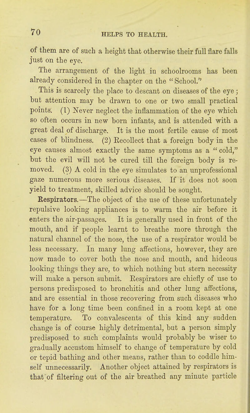 HELPS TO HEALTH. of them are of such a height that otherwise their full flare falls just on the eye. The arrangement of the light in schoolrooms has been already considered in the chapter on the  School. This is scarcely the place to descant on diseases of the eye; but attention may be drawn to one or two small practical points. (1) Never neglect the inflammation of the eye which so often occurs in new born infants, and is attended with a great deal of discharge. It is the most fertile cause of most cases of blindness. (2) RecoUect that a foreign body in the eye causes almost exactly the same symptoms as a  cold, but the evil will not be cured till the foreign body is re- moved. (3) A cold in the eye simulates to an unprofessional gaze numerous more serious diseases. If it does not soon yield to treatment, skilled advice should be sought. Respirators.—The object of the use of these unfortunately repulsive looking appliances is to warm the air before it enters the air-passages. It is generally used in front of the mouth, and if people learnt to breathe more through the natural channel of the nose, the use of a respirator would be less necessary. In many lung affections, however, they are now made to cover both the nose and mouth, and hideous looking things they are, to which nothing but stern necessity will make a person submit. Respirators are chiefly of use to persons predisposed to bronchitis and other lung affections, and are essential in those recovering from such diseases who have for a long time been confined in a room kept at one temperature. To convalescents of this kind any sudden change is of course highly detrimental, but a person simply predisposed to such complaints would probably be wiser to gradually accustom himself to change of temperature by cold or tepid bathing and other meaus, rather than to coddle him- self unnecessarily. Another object attained by respirators is that of filtering out of the air breathed any minute particle