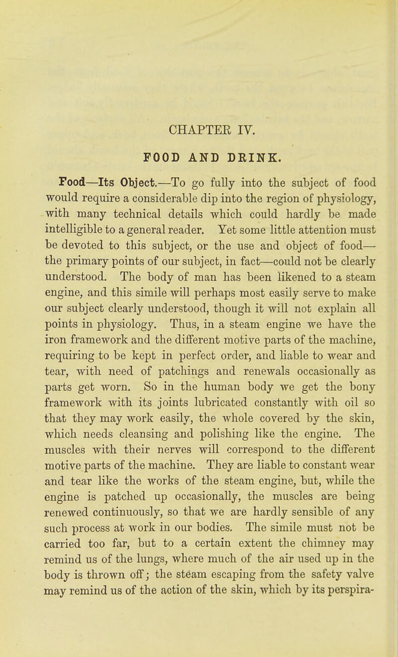 CHAPTER IV. FOOD AND DRINK. Food—Its Object.—To go fully into the subject of food would require a considerable dip into the region of physiology, with many technical details which could hardly be made intelligible to a general reader. Yet some little attention must be devoted to this subject, or the use and object of food— the primary points of our subject, in fact—could not be clearly understood. The body of man has been likened to a steam engine, and this simile will perhaps most easily serve to make our subject clearly understood, though it will not explain all points in physiology. Thus, in a steam engine we have the iron framework and the different motive parts of the machine, requiring to be kept in perfect order, and liable to wear and tear, with need of patchings and renewals occasionally as parts get worn. So in the human body we get the bony framework with its joints lubricated constantly with oil so that they may work easily, the whole covered by the skin, which needs cleansing and polishing like the engine. The muscles with their nerves will correspond to the diflferent motive parts of the machine. They are liable to constant wear and tear like the works of the steam engine, but, while the engine is patched up occasionally, the muscles are being renewed continuously, so that we are hardly sensible of any such process at work in our bodies. The simile must not be carried too far, but to a certain extent the chimney may remind us of the lungs, where much of the air used up in the body is thrown off; the st6am escaping from the safety valve may remind us of the action of the skin, which by its perspira-