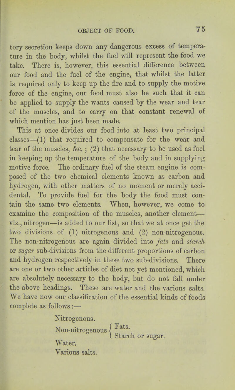 tory secretion keeps down any dangerous excess of tempera- ture in the body, whilst the fuel will represent the food we take. There is, however, this essential difference between our food and the fuel of the engine, that whilst the latter is required only to keep up the fire and to supply the motive force of the engine, our food must also be such that it can be applied to supply the wants caused by the wear and tear of the muscles, and to carry on that constant renewal of which mention has just been made. This at once divides our food into at least two principal classes—(1) that required to compensate for the wear and tear of the muscles, &c.; (2) that necessary to be used as fuel in keeping up the temperature of the body and in supplying motive force. The ordinary fuel of the steam engine is com- posed of the two chemical elements known as carbon and hydrogen, with other matters of no moment or merely acci- dental. To provide fuel for the body the food must con- tain the same two elements. When, however, we come to examine the composition of the muscles, another element— viz., nitrogen—is added to our list, so that we at once get the two divisions of (1) nitrogenous and (2) non-nitrogenous. The non-nitrogenous are again divided into fats and starch or sugar sub-divisions from the different proportions of carbon and hydrogen respectively in these two sub-divisions. There are one or two other articles of diet not yet mentioned, which are absolutely necessary to the body, but do not fall under the above headings. These are water and the various salts. We have now our classification of the essential kinds of foods complete as follows :— Nitrogenous. Non-nitrogenous | [ Starch or sugar. Water, Various salts.