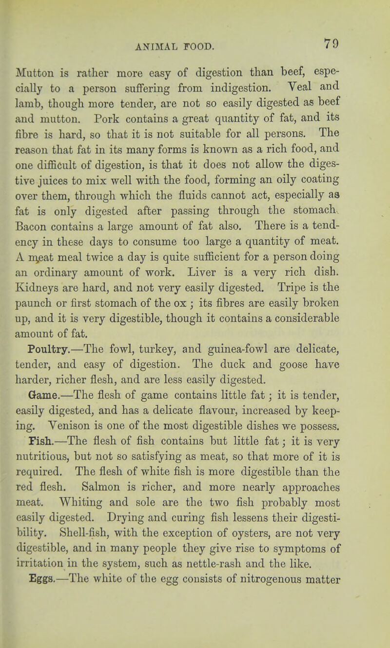 ANIMAL FOOD. Mutton is rather more easy of digestion than beef, espe- cially to a person suffering from indigestion. Veal and lamb, though more tender, are not so easily digested as beef and mutton. Pork contains a great quantity of fat, and its fibre is hard, so that it is not suitable for all persons. The reason that fat in its many forms is known as a rich food, and one difficult of digestion, is that it does not allow the diges- tive juices to mix well with the food, forming an oily coating over them, through which the jSuids cannot act, especially as fat is only digested after passing through the stomach.. Bacon contains a large amount of fat also. There is a tend- ency in these days to consume too large a quantity of meat. A ni,eat meal twice a day is quite sufficient for a person doing an ordinary amount of work. Liver is a very rich dish. Kidneys are hard, and not very easily digested. Tripe is the paunch or first stomach of the ox ; its fibres are easily broken up, and it is very digestible, though it contains a considerable amount of fat. Poultry.—The fowl, turkey, and guinea-fowl are delicate, tender, and easy of digestion. The duck and goose have harder, richer flesh, and are less easily digested. Game.—The flesh of game contains little fat; it is tender, easily digested, and has a delicate flavour, increased by keep- ing. Venison is one of the most digestible dishes we possess. Fish.—The flesh of fish contains but little fat; it is very nutritious, but not so satisfying as meat, so that more of it is required. The flesh of white fish is more digestible than the red flesh. Salmon is richer, and more nearly approaches meat. Whiting and sole are the two fish probably most easily digested. Drying and curing fish lessens their digesti- bility. Shell-fish, with the exception of oysters, are not very digestible, and in many people they give rise to symptoms of irritation in the system, such as nettle-rash and the like. Eggs.—The white of the egg consists of nitrogenous matter